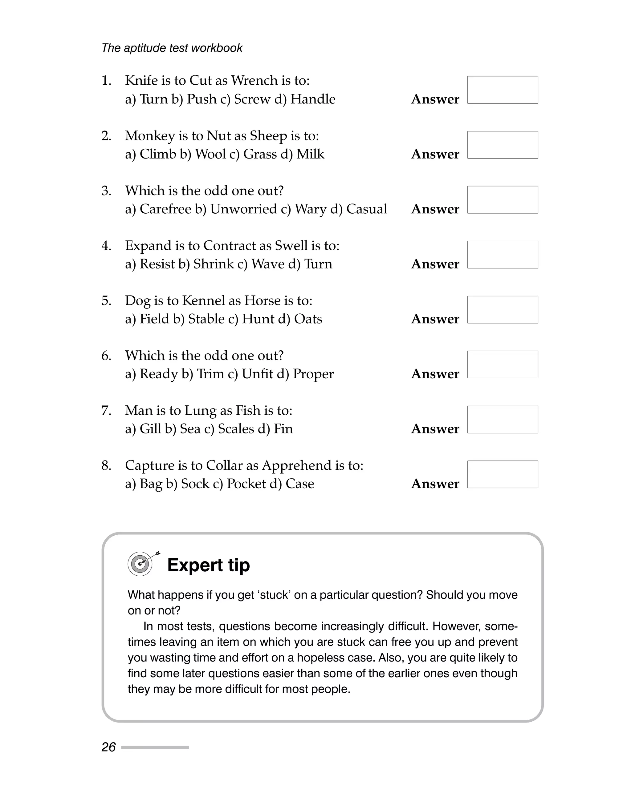 1. Knife is to Cut as Wrench is to:
a) Turn b) Push c) Screw d) Handle Answer
2. Monkey is to Nut as Sheep is to:
a) Climb b) Wool c) Grass d) Milk Answer
3. Which is the odd one out?
a) Carefree b) Unworried c) Wary d) Casual Answer
4. Expand is to Contract as Swell is to:
a) Resist b) Shrink c) Wave d) Turn Answer
5. Dog is to Kennel as Horse is to:
a) Field b) Stable c) Hunt d) Oats Answer
6. Which is the odd one out?
a) Ready b) Trim c) Unfit d) Proper Answer
7. Man is to Lung as Fish is to:
a) Gill b) Sea c) Scales d) Fin Answer
8. Capture is to Collar as Apprehend is to:
a) Bag b) Sock c) Pocket d) Case Answer
The aptitude test workbook
26
Expert tip
What happens if you get ‘stuck’ on a particular question? Should you move
on or not?
In most tests, questions become increasingly difficult. However, some-
times leaving an item on which you are stuck can free you up and prevent
you wasting time and effort on a hopeless case. Also, you are quite likely to
find some later questions easier than some of the earlier ones even though
they may be more difficult for most people.
 