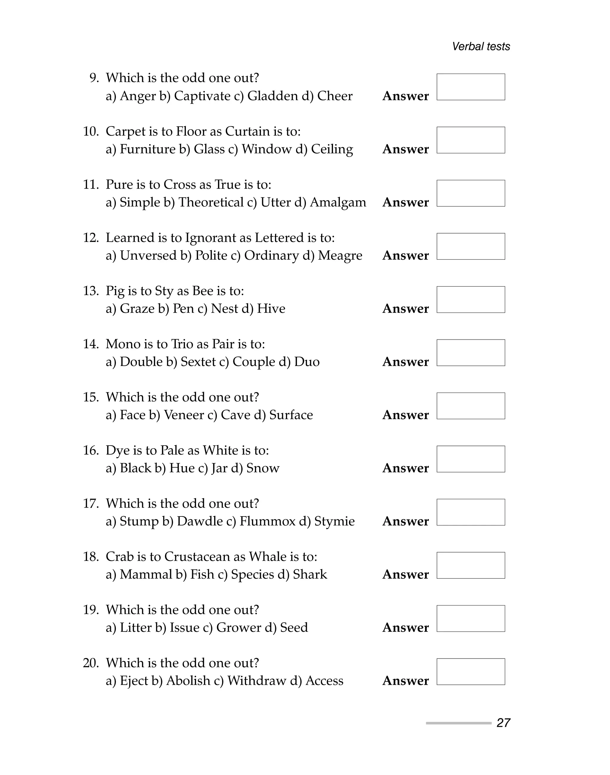 9. Which is the odd one out?
a) Anger b) Captivate c) Gladden d) Cheer Answer
10. Carpet is to Floor as Curtain is to:
a) Furniture b) Glass c) Window d) Ceiling Answer
11. Pure is to Cross as True is to:
a) Simple b) Theoretical c) Utter d) Amalgam Answer
12. Learned is to Ignorant as Lettered is to:
a) Unversed b) Polite c) Ordinary d) Meagre Answer
13. Pig is to Sty as Bee is to:
a) Graze b) Pen c) Nest d) Hive Answer
14. Mono is to Trio as Pair is to:
a) Double b) Sextet c) Couple d) Duo Answer
15. Which is the odd one out?
a) Face b) Veneer c) Cave d) Surface Answer
16. Dye is to Pale as White is to:
a) Black b) Hue c) Jar d) Snow Answer
17. Which is the odd one out?
a) Stump b) Dawdle c) Flummox d) Stymie Answer
18. Crab is to Crustacean as Whale is to:
a) Mammal b) Fish c) Species d) Shark Answer
19. Which is the odd one out?
a) Litter b) Issue c) Grower d) Seed Answer
20. Which is the odd one out?
a) Eject b) Abolish c) Withdraw d) Access Answer
Verbal tests
27
 