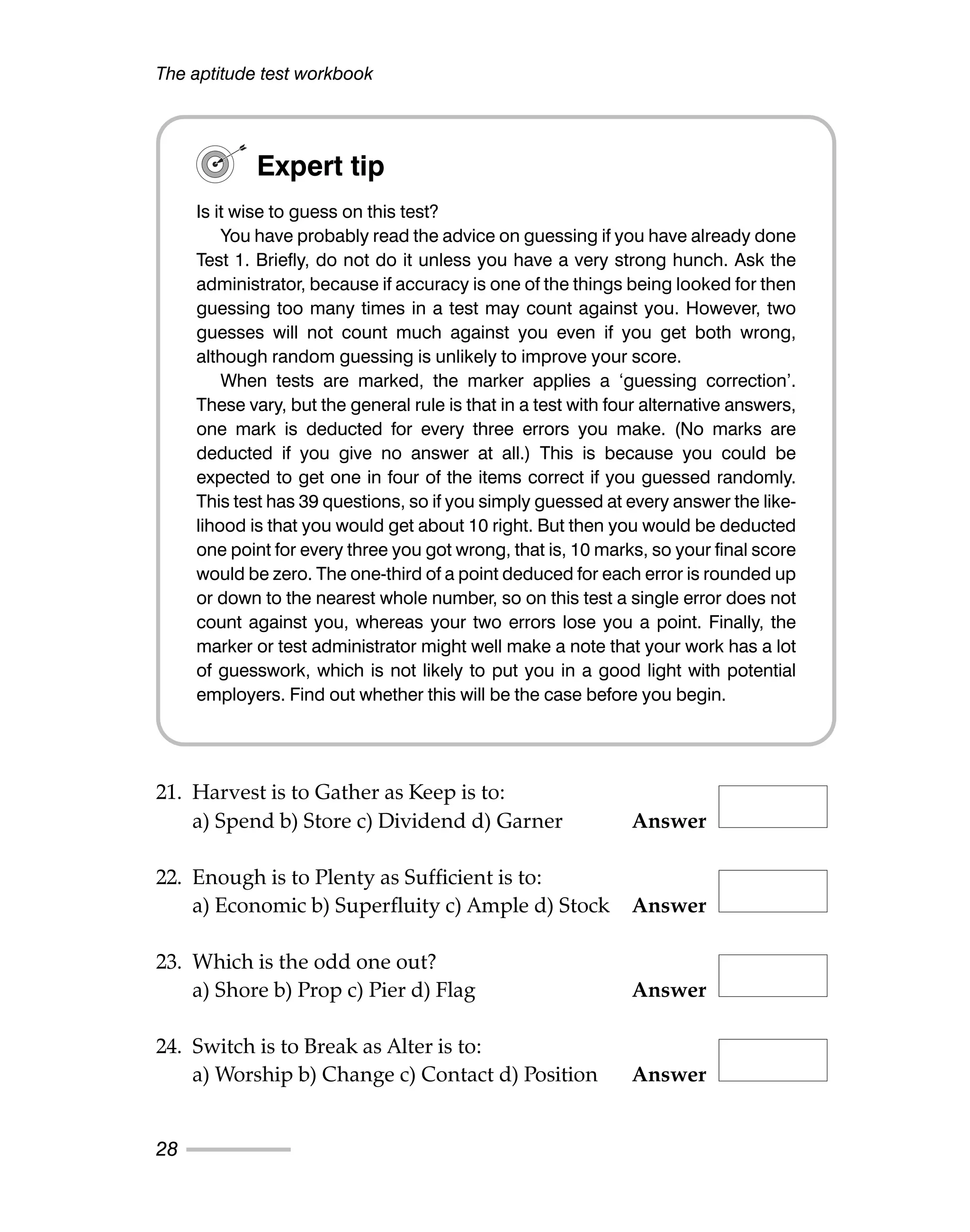21. Harvest is to Gather as Keep is to:
a) Spend b) Store c) Dividend d) Garner Answer
22. Enough is to Plenty as Sufficient is to:
a) Economic b) Superfluity c) Ample d) Stock Answer
23. Which is the odd one out?
a) Shore b) Prop c) Pier d) Flag Answer
24. Switch is to Break as Alter is to:
a) Worship b) Change c) Contact d) Position Answer
The aptitude test workbook
28
Expert tip
Is it wise to guess on this test?
You have probably read the advice on guessing if you have already done
Test 1. Briefly, do not do it unless you have a very strong hunch. Ask the
administrator, because if accuracy is one of the things being looked for then
guessing too many times in a test may count against you. However, two
guesses will not count much against you even if you get both wrong,
although random guessing is unlikely to improve your score.
When tests are marked, the marker applies a ‘guessing correction’.
These vary, but the general rule is that in a test with four alternative answers,
one mark is deducted for every three errors you make. (No marks are
deducted if you give no answer at all.) This is because you could be
expected to get one in four of the items correct if you guessed randomly.
This test has 39 questions, so if you simply guessed at every answer the like-
lihood is that you would get about 10 right. But then you would be deducted
one point for every three you got wrong, that is, 10 marks, so your final score
would be zero. The one-third of a point deduced for each error is rounded up
or down to the nearest whole number, so on this test a single error does not
count against you, whereas your two errors lose you a point. Finally, the
marker or test administrator might well make a note that your work has a lot
of guesswork, which is not likely to put you in a good light with potential
employers. Find out whether this will be the case before you begin.
 