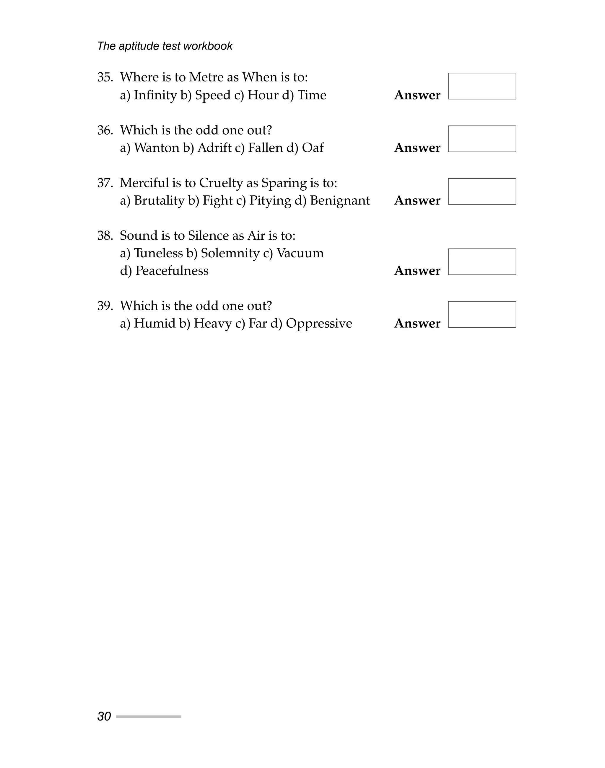 35. Where is to Metre as When is to:
a) Infinity b) Speed c) Hour d) Time Answer
36. Which is the odd one out?
a) Wanton b) Adrift c) Fallen d) Oaf Answer
37. Merciful is to Cruelty as Sparing is to:
a) Brutality b) Fight c) Pitying d) Benignant Answer
38. Sound is to Silence as Air is to:
a) Tuneless b) Solemnity c) Vacuum
d) Peacefulness Answer
39. Which is the odd one out?
a) Humid b) Heavy c) Far d) Oppressive Answer
The aptitude test workbook
30
 