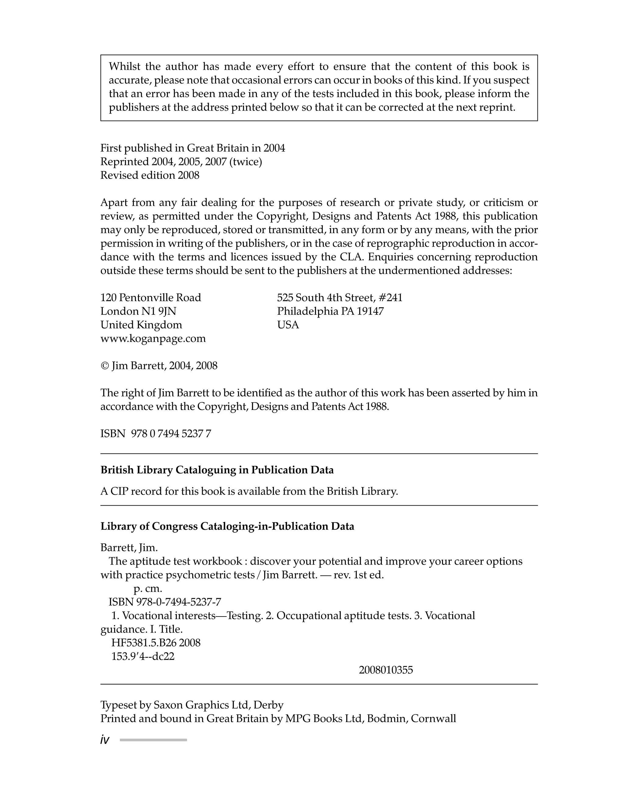 iv
First published in Great Britain in 2004
Reprinted 2004, 2005, 2007 (twice)
Revised edition 2008
Apart from any fair dealing for the purposes of research or private study, or criticism or
review, as permitted under the Copyright, Designs and Patents Act 1988, this publication
may only be reproduced, stored or transmitted, in any form or by any means, with the prior
permission in writing of the publishers, or in the case of reprographic reproduction in accor-
dance with the terms and licences issued by the CLA. Enquiries concerning reproduction
outside these terms should be sent to the publishers at the undermentioned addresses:
120 Pentonville Road 525 South 4th Street, #241
London N1 9JN Philadelphia PA 19147
United Kingdom USA
www.koganpage.com
© Jim Barrett, 2004, 2008
The right of Jim Barrett to be identified as the author of this work has been asserted by him in
accordance with the Copyright, Designs and Patents Act 1988.
ISBN 978 0 7494 5237 7
British Library Cataloguing in Publication Data
A CIP record for this book is available from the British Library.
Library of Congress Cataloging-in-Publication Data
Barrett, Jim.
The aptitude test workbook : discover your potential and improve your career options
with practice psychometric tests / Jim Barrett. — rev. 1st ed.
p. cm.
ISBN 978-0-7494-5237-7
1. Vocational interests—Testing. 2. Occupational aptitude tests. 3. Vocational
guidance. I. Title.
HF5381.5.B26 2008
153.9⬘4--dc22
2008010355
Typeset by Saxon Graphics Ltd, Derby
Printed and bound in Great Britain by MPG Books Ltd, Bodmin, Cornwall
Whilst the author has made every effort to ensure that the content of this book is
accurate, please note that occasional errors can occur in books of this kind. If you suspect
that an error has been made in any of the tests included in this book, please inform the
publishers at the address printed below so that it can be corrected at the next reprint.
 