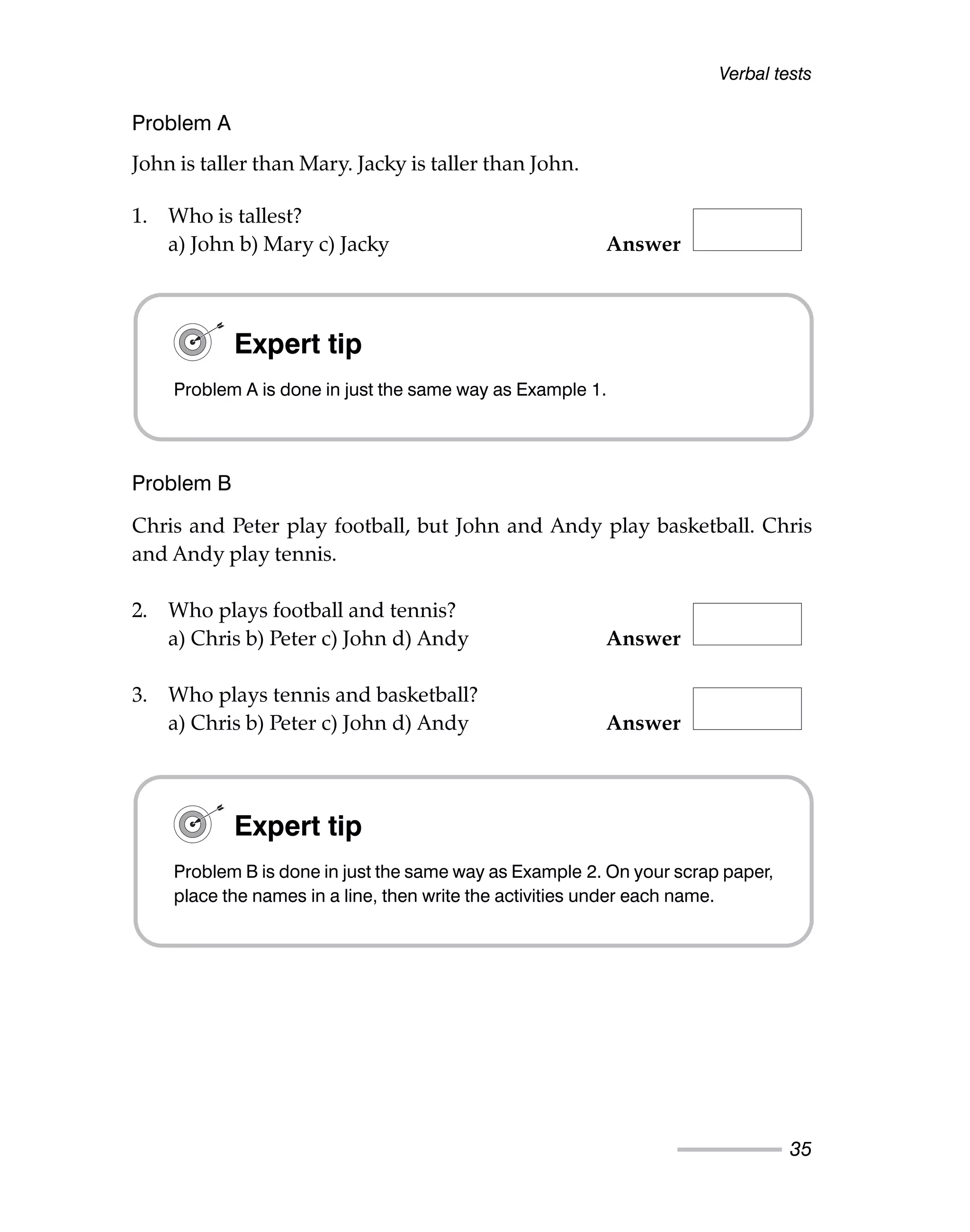 Problem A
John is taller than Mary. Jacky is taller than John.
1. Who is tallest?
a) John b) Mary c) Jacky Answer
Problem B
Chris and Peter play football, but John and Andy play basketball. Chris
and Andy play tennis.
2. Who plays football and tennis?
a) Chris b) Peter c) John d) Andy Answer
3. Who plays tennis and basketball?
a) Chris b) Peter c) John d) Andy Answer
Verbal tests
35
Expert tip
Problem A is done in just the same way as Example 1.
Expert tip
Problem B is done in just the same way as Example 2. On your scrap paper,
place the names in a line, then write the activities under each name.
 
