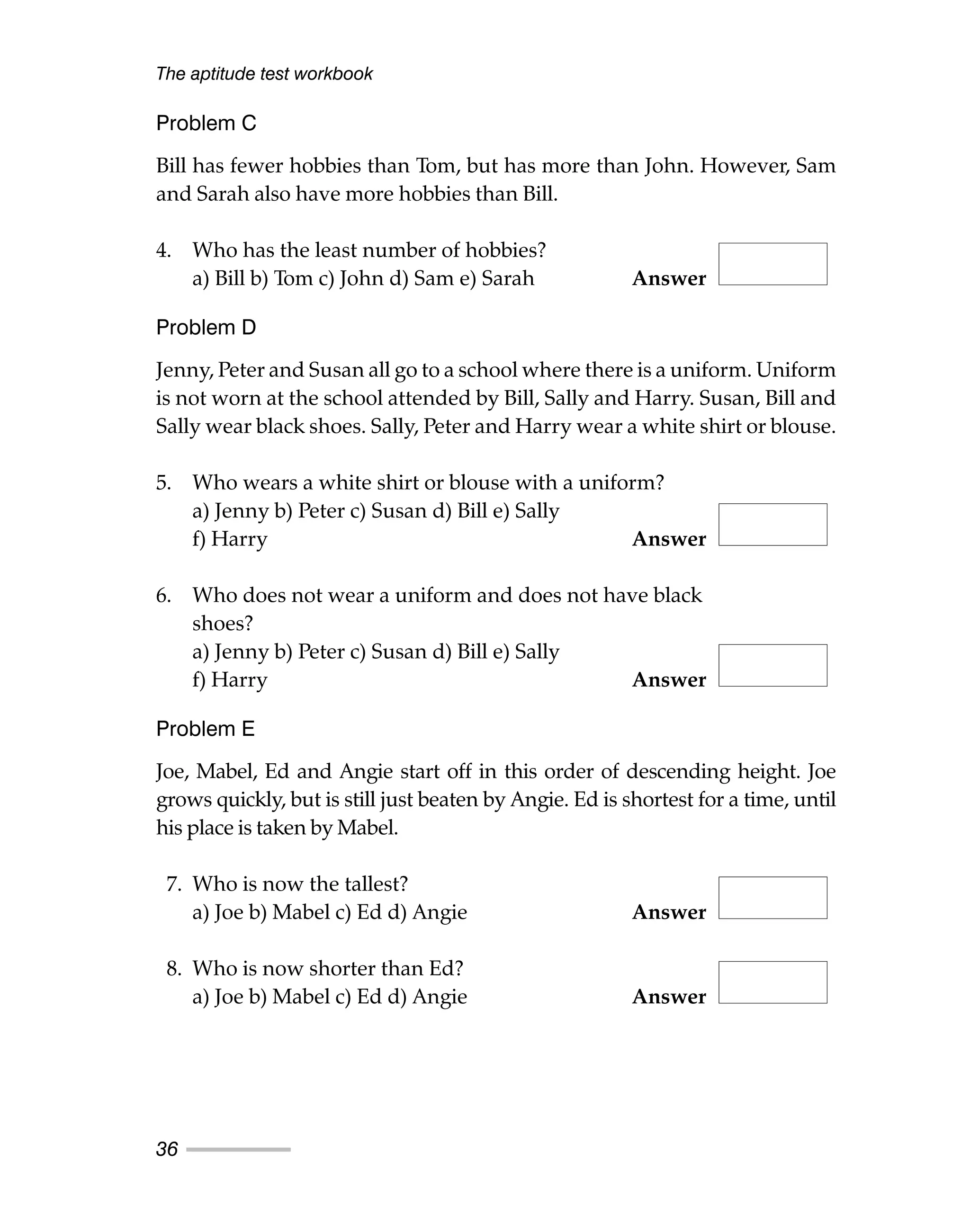 Problem C
Bill has fewer hobbies than Tom, but has more than John. However, Sam
and Sarah also have more hobbies than Bill.
4. Who has the least number of hobbies?
a) Bill b) Tom c) John d) Sam e) Sarah Answer
Problem D
Jenny, Peter and Susan all go to a school where there is a uniform. Uniform
is not worn at the school attended by Bill, Sally and Harry. Susan, Bill and
Sally wear black shoes. Sally, Peter and Harry wear a white shirt or blouse.
5. Who wears a white shirt or blouse with a uniform?
a) Jenny b) Peter c) Susan d) Bill e) Sally
f) Harry Answer
6. Who does not wear a uniform and does not have black
shoes?
a) Jenny b) Peter c) Susan d) Bill e) Sally
f) Harry Answer
Problem E
Joe, Mabel, Ed and Angie start off in this order of descending height. Joe
grows quickly, but is still just beaten by Angie. Ed is shortest for a time, until
his place is taken by Mabel.
7. Who is now the tallest?
a) Joe b) Mabel c) Ed d) Angie Answer
8. Who is now shorter than Ed?
a) Joe b) Mabel c) Ed d) Angie Answer
The aptitude test workbook
36
 