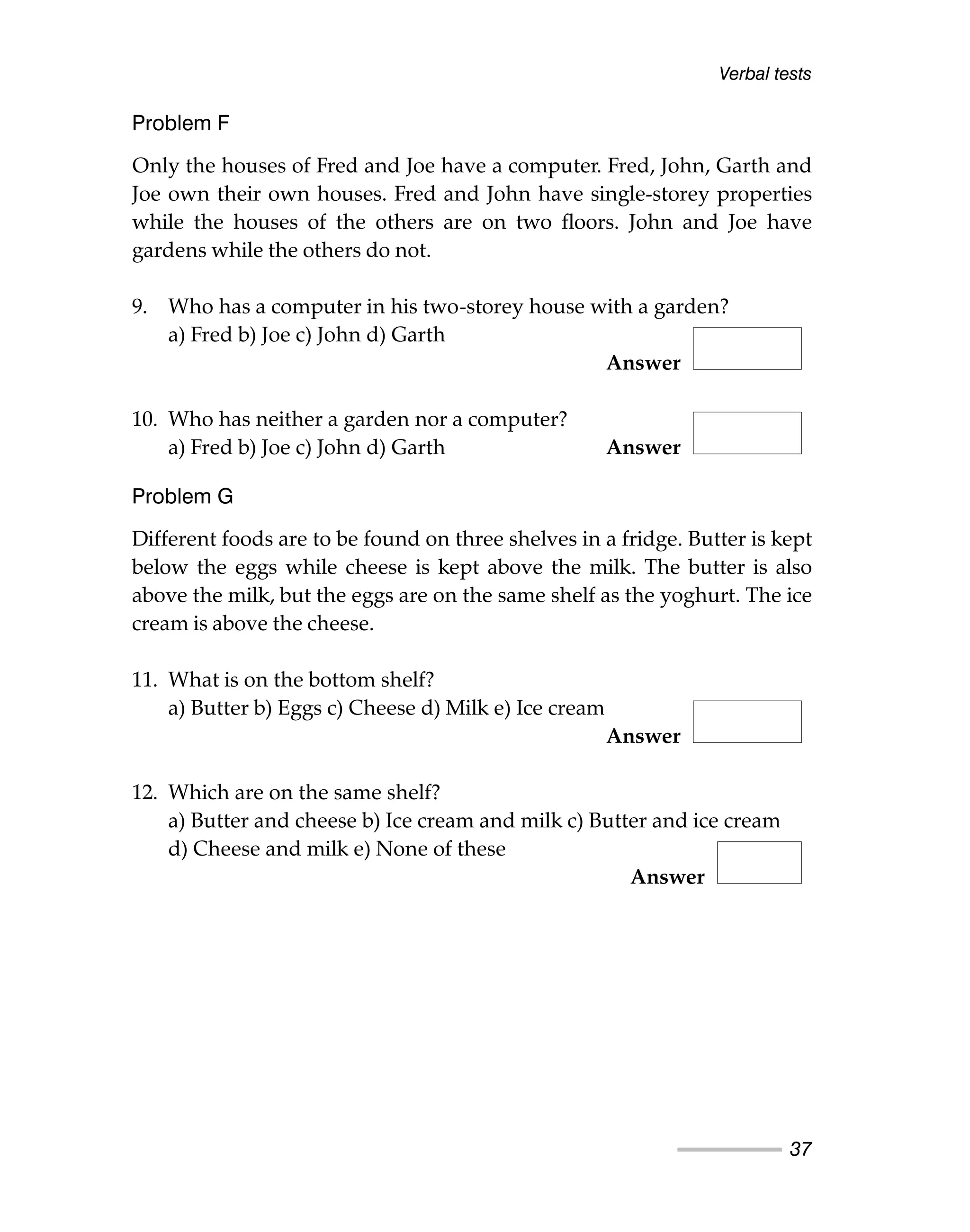 Verbal tests
37
Problem F
Only the houses of Fred and Joe have a computer. Fred, John, Garth and
Joe own their own houses. Fred and John have single-storey properties
while the houses of the others are on two floors. John and Joe have
gardens while the others do not.
9. Who has a computer in his two-storey house with a garden?
a) Fred b) Joe c) John d) Garth
Answer
10. Who has neither a garden nor a computer?
a) Fred b) Joe c) John d) Garth Answer
Problem G
Different foods are to be found on three shelves in a fridge. Butter is kept
below the eggs while cheese is kept above the milk. The butter is also
above the milk, but the eggs are on the same shelf as the yoghurt. The ice
cream is above the cheese.
11. What is on the bottom shelf?
a) Butter b) Eggs c) Cheese d) Milk e) Ice cream
Answer
12. Which are on the same shelf?
a) Butter and cheese b) Ice cream and milk c) Butter and ice cream
d) Cheese and milk e) None of these
Answer
 