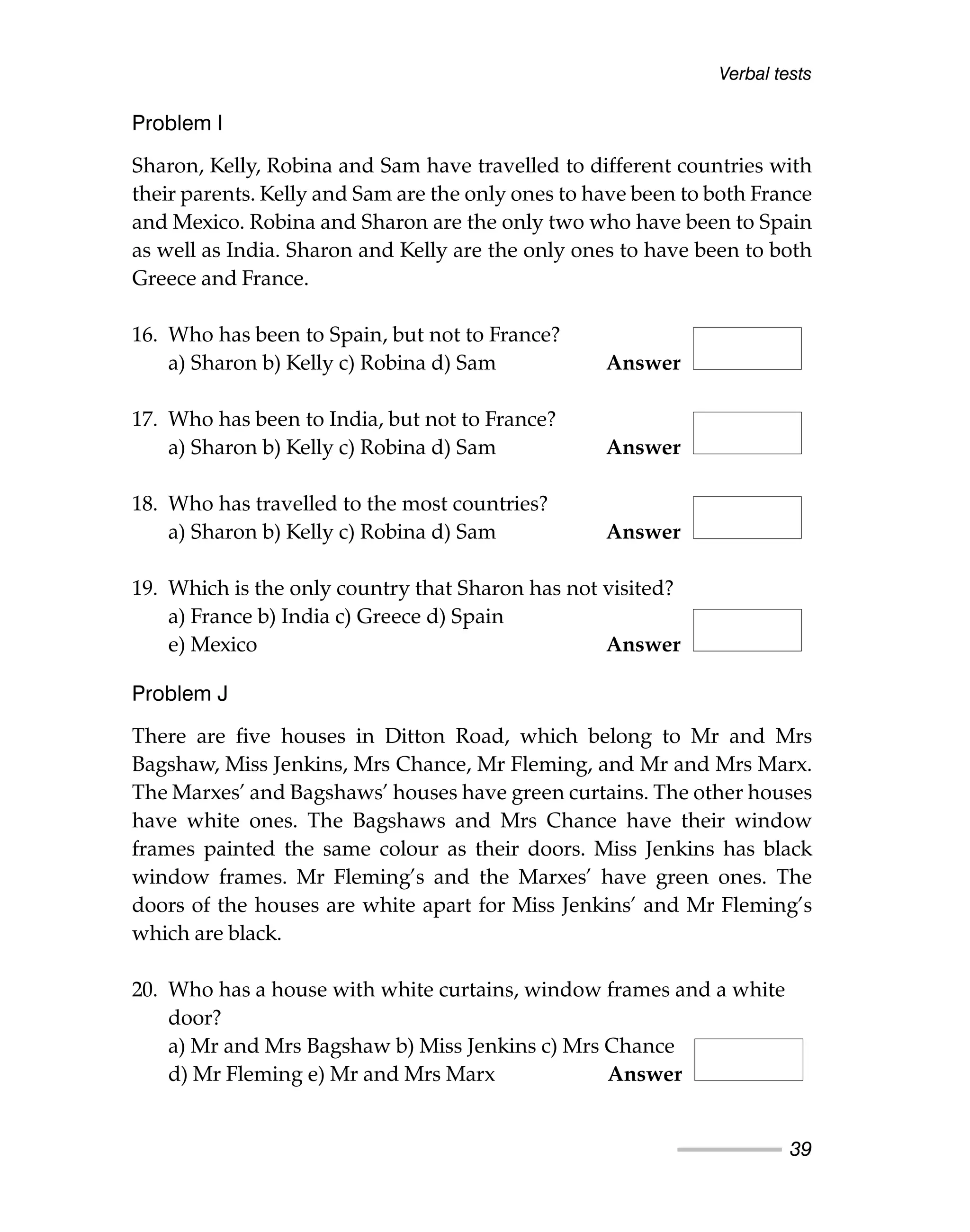 Verbal tests
39
Problem I
Sharon, Kelly, Robina and Sam have travelled to different countries with
their parents. Kelly and Sam are the only ones to have been to both France
and Mexico. Robina and Sharon are the only two who have been to Spain
as well as India. Sharon and Kelly are the only ones to have been to both
Greece and France.
16. Who has been to Spain, but not to France?
a) Sharon b) Kelly c) Robina d) Sam Answer
17. Who has been to India, but not to France?
a) Sharon b) Kelly c) Robina d) Sam Answer
18. Who has travelled to the most countries?
a) Sharon b) Kelly c) Robina d) Sam Answer
19. Which is the only country that Sharon has not visited?
a) France b) India c) Greece d) Spain
e) Mexico Answer
Problem J
There are five houses in Ditton Road, which belong to Mr and Mrs
Bagshaw, Miss Jenkins, Mrs Chance, Mr Fleming, and Mr and Mrs Marx.
The Marxes’ and Bagshaws’ houses have green curtains. The other houses
have white ones. The Bagshaws and Mrs Chance have their window
frames painted the same colour as their doors. Miss Jenkins has black
window frames. Mr Fleming’s and the Marxes’ have green ones. The
doors of the houses are white apart for Miss Jenkins’ and Mr Fleming’s
which are black.
20. Who has a house with white curtains, window frames and a white
door?
a) Mr and Mrs Bagshaw b) Miss Jenkins c) Mrs Chance
d) Mr Fleming e) Mr and Mrs Marx Answer
 