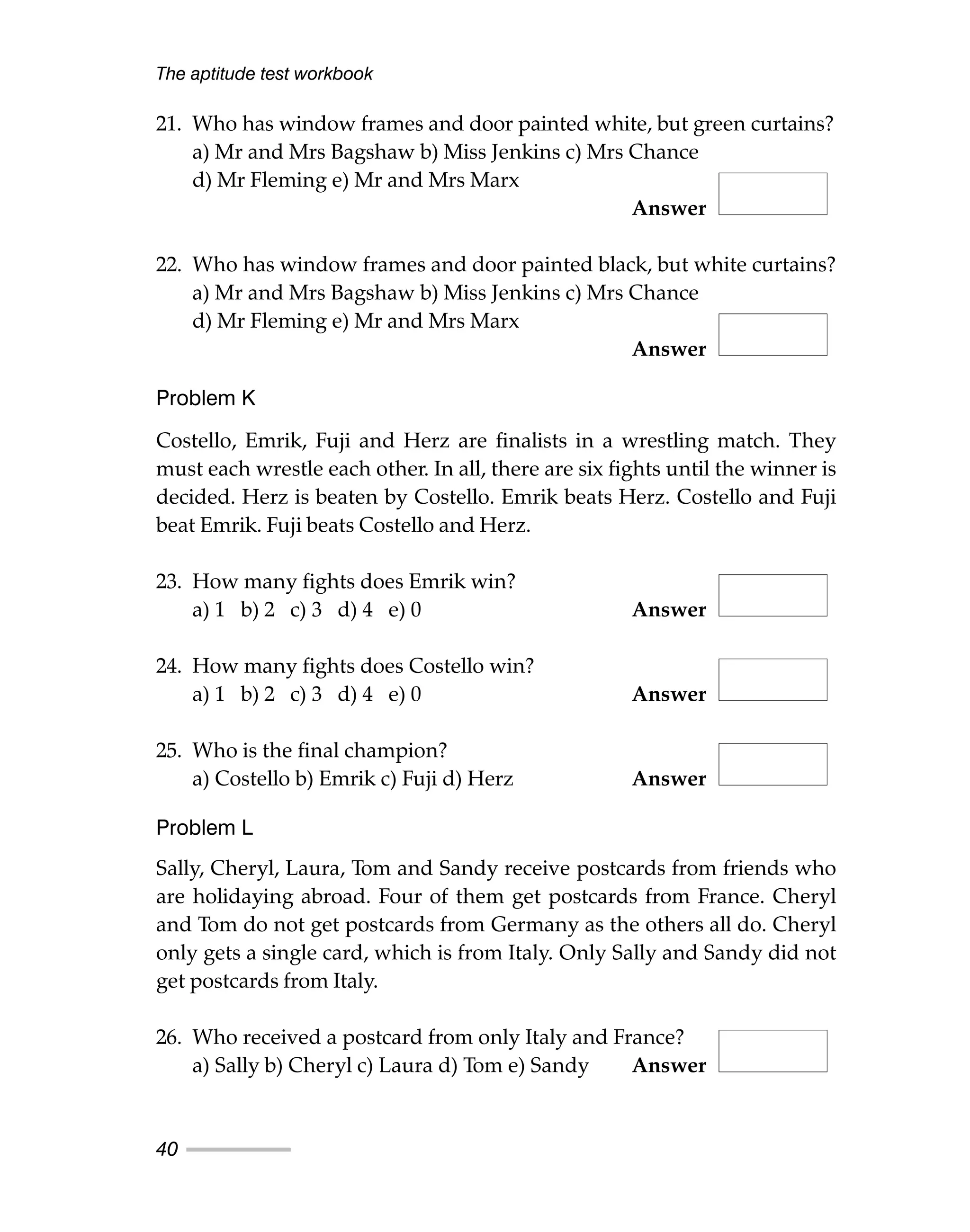 21. Who has window frames and door painted white, but green curtains?
a) Mr and Mrs Bagshaw b) Miss Jenkins c) Mrs Chance
d) Mr Fleming e) Mr and Mrs Marx
Answer
22. Who has window frames and door painted black, but white curtains?
a) Mr and Mrs Bagshaw b) Miss Jenkins c) Mrs Chance
d) Mr Fleming e) Mr and Mrs Marx
Answer
Problem K
Costello, Emrik, Fuji and Herz are finalists in a wrestling match. They
must each wrestle each other. In all, there are six fights until the winner is
decided. Herz is beaten by Costello. Emrik beats Herz. Costello and Fuji
beat Emrik. Fuji beats Costello and Herz.
23. How many fights does Emrik win?
a) 1 b) 2 c) 3 d) 4 e) 0 Answer
24. How many fights does Costello win?
a) 1 b) 2 c) 3 d) 4 e) 0 Answer
25. Who is the final champion?
a) Costello b) Emrik c) Fuji d) Herz Answer
Problem L
Sally, Cheryl, Laura, Tom and Sandy receive postcards from friends who
are holidaying abroad. Four of them get postcards from France. Cheryl
and Tom do not get postcards from Germany as the others all do. Cheryl
only gets a single card, which is from Italy. Only Sally and Sandy did not
get postcards from Italy.
26. Who received a postcard from only Italy and France?
a) Sally b) Cheryl c) Laura d) Tom e) Sandy Answer
The aptitude test workbook
40
 