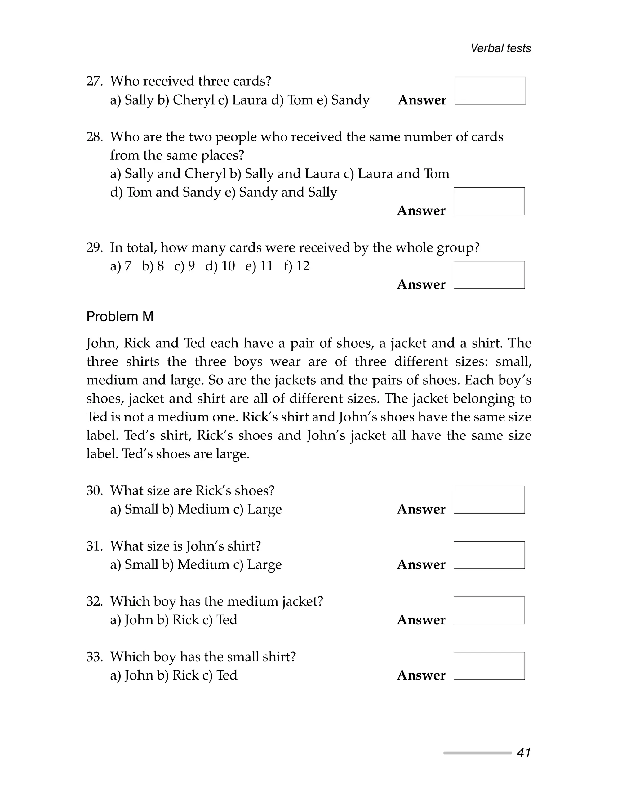 27. Who received three cards?
a) Sally b) Cheryl c) Laura d) Tom e) Sandy Answer
28. Who are the two people who received the same number of cards
from the same places?
a) Sally and Cheryl b) Sally and Laura c) Laura and Tom
d) Tom and Sandy e) Sandy and Sally
Answer
29. In total, how many cards were received by the whole group?
a) 7 b) 8 c) 9 d) 10 e) 11 f) 12
Answer
Problem M
John, Rick and Ted each have a pair of shoes, a jacket and a shirt. The
three shirts the three boys wear are of three different sizes: small,
medium and large. So are the jackets and the pairs of shoes. Each boy’s
shoes, jacket and shirt are all of different sizes. The jacket belonging to
Ted is not a medium one. Rick’s shirt and John’s shoes have the same size
label. Ted’s shirt, Rick’s shoes and John’s jacket all have the same size
label. Ted’s shoes are large.
30. What size are Rick’s shoes?
a) Small b) Medium c) Large Answer
31. What size is John’s shirt?
a) Small b) Medium c) Large Answer
32. Which boy has the medium jacket?
a) John b) Rick c) Ted Answer
33. Which boy has the small shirt?
a) John b) Rick c) Ted Answer
Verbal tests
41
 