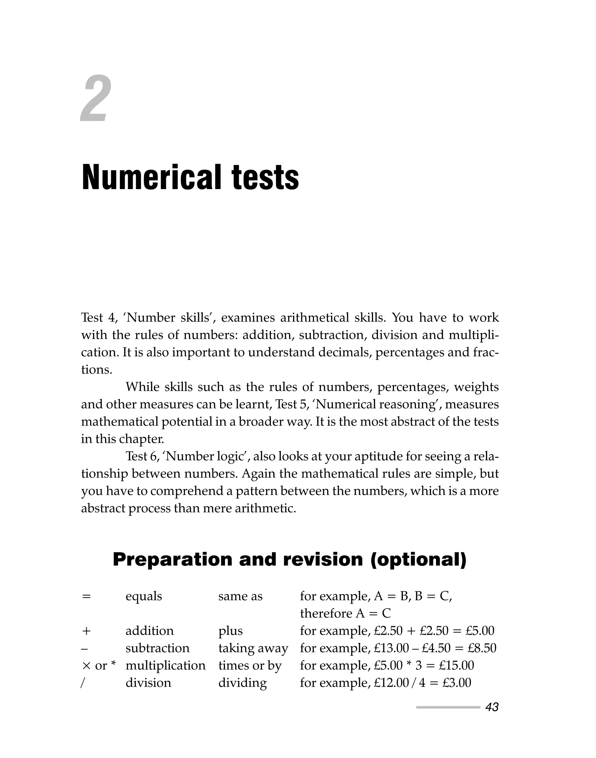 43
Test 4, ‘Number skills’, examines arithmetical skills. You have to work
with the rules of numbers: addition, subtraction, division and multipli-
cation. It is also important to understand decimals, percentages and frac-
tions.
While skills such as the rules of numbers, percentages, weights
and other measures can be learnt, Test 5, ‘Numerical reasoning’, measures
mathematical potential in a broader way. It is the most abstract of the tests
in this chapter.
Test 6, ‘Number logic’, also looks at your aptitude for seeing a rela-
tionship between numbers. Again the mathematical rules are simple, but
you have to comprehend a pattern between the numbers, which is a more
abstract process than mere arithmetic.
Preparation and revision (optional)
= equals same as for example, A = B, B = C,
therefore A = C
+ addition plus for example, £2.50 + £2.50 = £5.00
– subtraction taking away for example, £13.00 – £4.50 = £8.50
× or * multiplication times or by for example, £5.00 * 3 = £15.00
/ division dividing for example, £12.00 / 4 = £3.00
2
Numerical tests
 