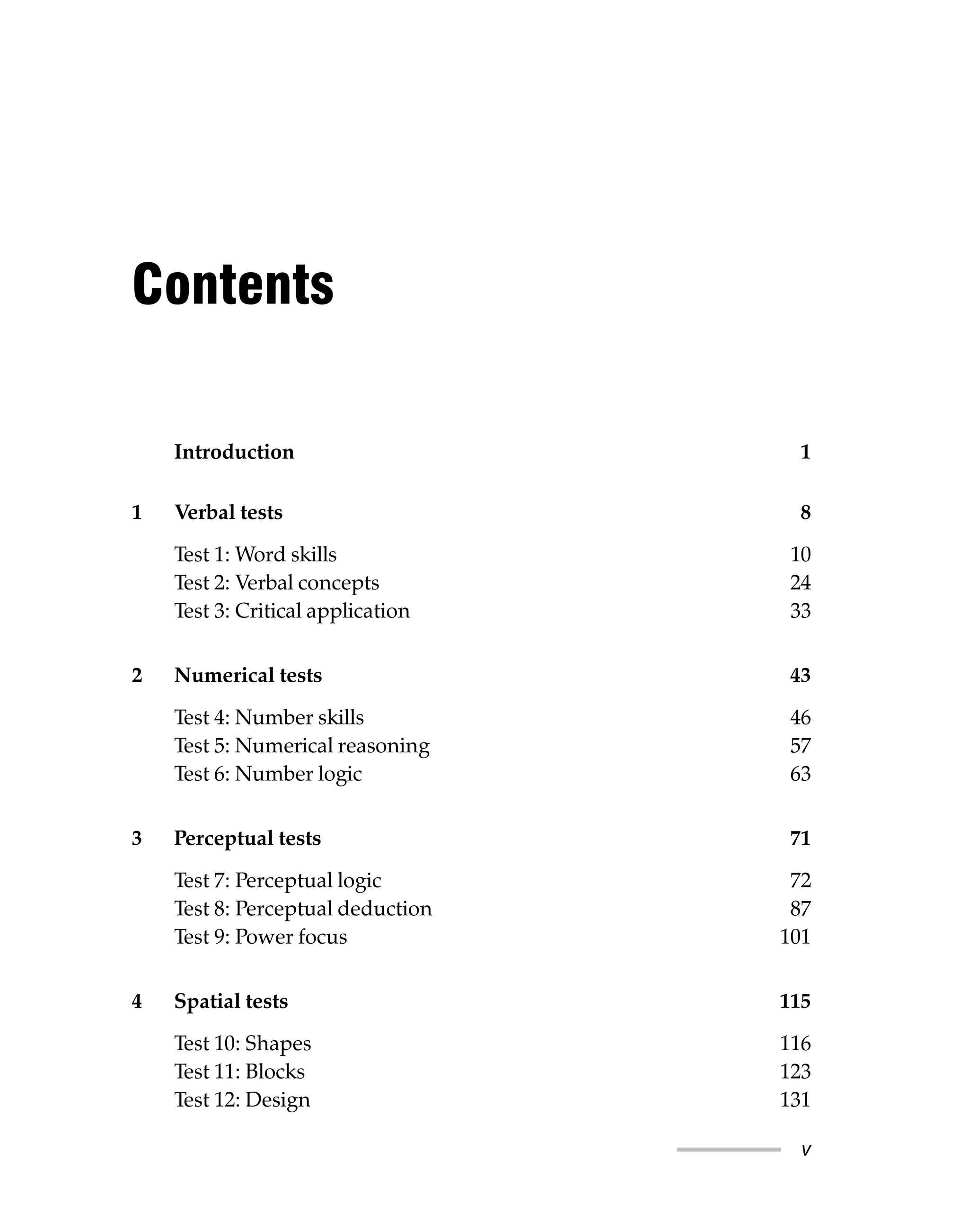 Contents
Introduction 1
1 Verbal tests 8
Test 1: Word skills 10
Test 2: Verbal concepts 24
Test 3: Critical application 33
2 Numerical tests 43
Test 4: Number skills 46
Test 5: Numerical reasoning 57
Test 6: Number logic 63
3 Perceptual tests 71
Test 7: Perceptual logic 72
Test 8: Perceptual deduction 87
Test 9: Power focus 101
4 Spatial tests 115
Test 10: Shapes 116
Test 11: Blocks 123
Test 12: Design 131
v
 