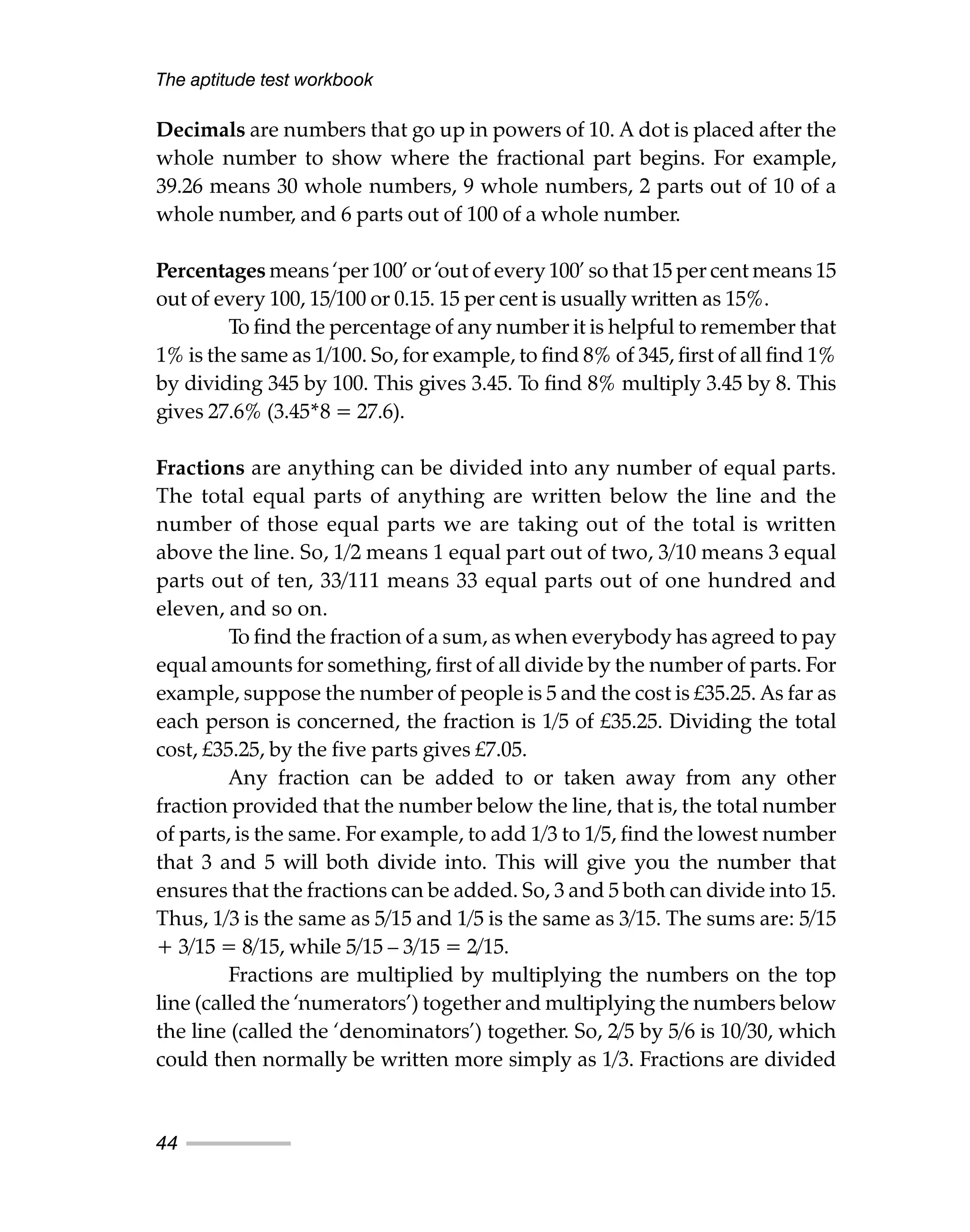Decimals are numbers that go up in powers of 10. A dot is placed after the
whole number to show where the fractional part begins. For example,
39.26 means 30 whole numbers, 9 whole numbers, 2 parts out of 10 of a
whole number, and 6 parts out of 100 of a whole number.
Percentages means ‘per 100’ or ‘out of every 100’ so that 15 per cent means 15
out of every 100, 15/100 or 0.15. 15 per cent is usually written as 15%.
To find the percentage of any number it is helpful to remember that
1% is the same as 1/100. So, for example, to find 8% of 345, first of all find 1%
by dividing 345 by 100. This gives 3.45. To find 8% multiply 3.45 by 8. This
gives 27.6% (3.45*8 = 27.6).
Fractions are anything can be divided into any number of equal parts.
The total equal parts of anything are written below the line and the
number of those equal parts we are taking out of the total is written
above the line. So, 1/2 means 1 equal part out of two, 3/10 means 3 equal
parts out of ten, 33/111 means 33 equal parts out of one hundred and
eleven, and so on.
To find the fraction of a sum, as when everybody has agreed to pay
equal amounts for something, first of all divide by the number of parts. For
example, suppose the number of people is 5 and the cost is £35.25. As far as
each person is concerned, the fraction is 1/5 of £35.25. Dividing the total
cost, £35.25, by the five parts gives £7.05.
Any fraction can be added to or taken away from any other
fraction provided that the number below the line, that is, the total number
of parts, is the same. For example, to add 1/3 to 1/5, find the lowest number
that 3 and 5 will both divide into. This will give you the number that
ensures that the fractions can be added. So, 3 and 5 both can divide into 15.
Thus, 1/3 is the same as 5/15 and 1/5 is the same as 3/15. The sums are: 5/15
+ 3/15 = 8/15, while 5/15 – 3/15 = 2/15.
Fractions are multiplied by multiplying the numbers on the top
line (called the ‘numerators’) together and multiplying the numbers below
the line (called the ‘denominators’) together. So, 2/5 by 5/6 is 10/30, which
could then normally be written more simply as 1/3. Fractions are divided
The aptitude test workbook
44
 