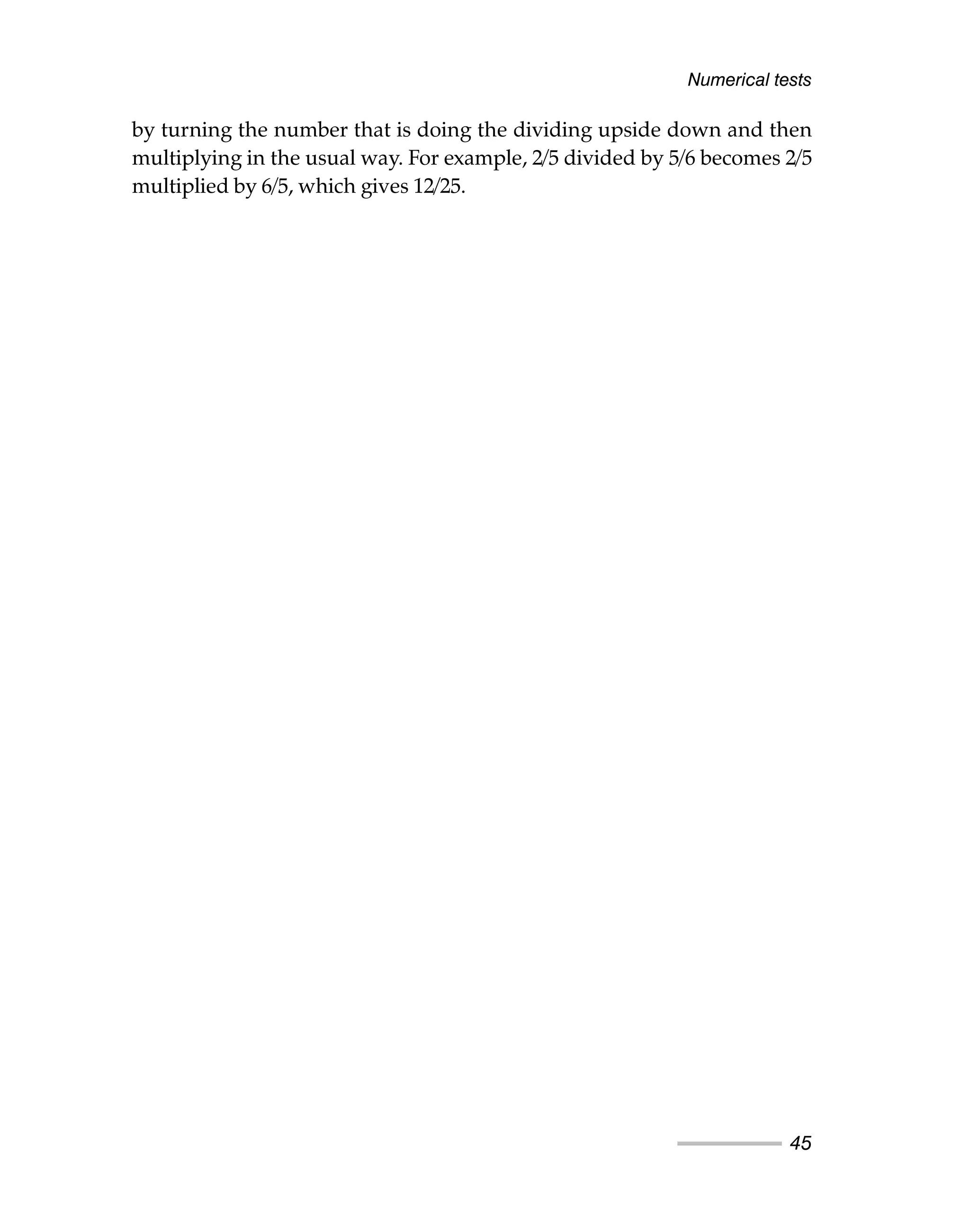 by turning the number that is doing the dividing upside down and then
multiplying in the usual way. For example, 2/5 divided by 5/6 becomes 2/5
multiplied by 6/5, which gives 12/25.
Numerical tests
45
 