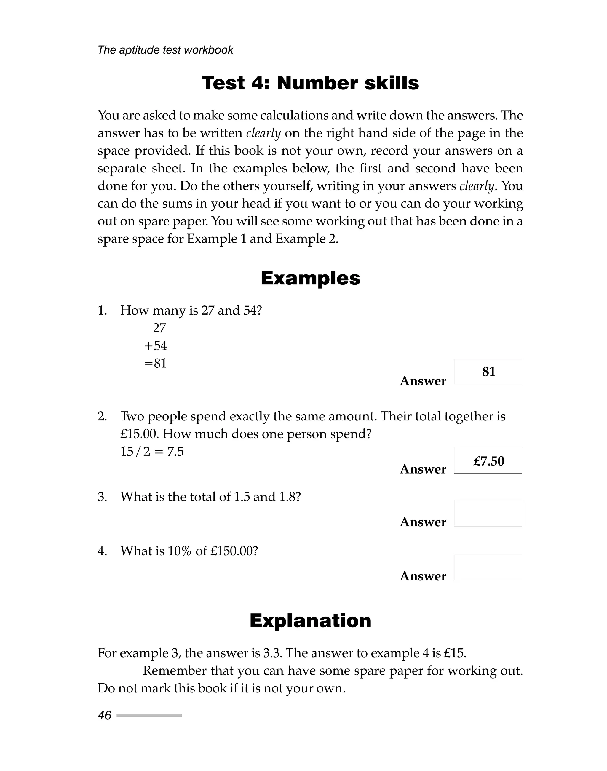 Test 4: Number skills
You are asked to make some calculations and write down the answers. The
answer has to be written clearly on the right hand side of the page in the
space provided. If this book is not your own, record your answers on a
separate sheet. In the examples below, the first and second have been
done for you. Do the others yourself, writing in your answers clearly. You
can do the sums in your head if you want to or you can do your working
out on spare paper. You will see some working out that has been done in a
spare space for Example 1 and Example 2.
Examples
1. How many is 27 and 54?
27
+54
=81
Answer
2. Two people spend exactly the same amount. Their total together is
£15.00. How much does one person spend?
15 / 2 = 7.5
Answer
3. What is the total of 1.5 and 1.8?
Answer
4. What is 10% of £150.00?
Answer
Explanation
For example 3, the answer is 3.3. The answer to example 4 is £15.
Remember that you can have some spare paper for working out.
Do not mark this book if it is not your own.
The aptitude test workbook
46
81
£7.50
 