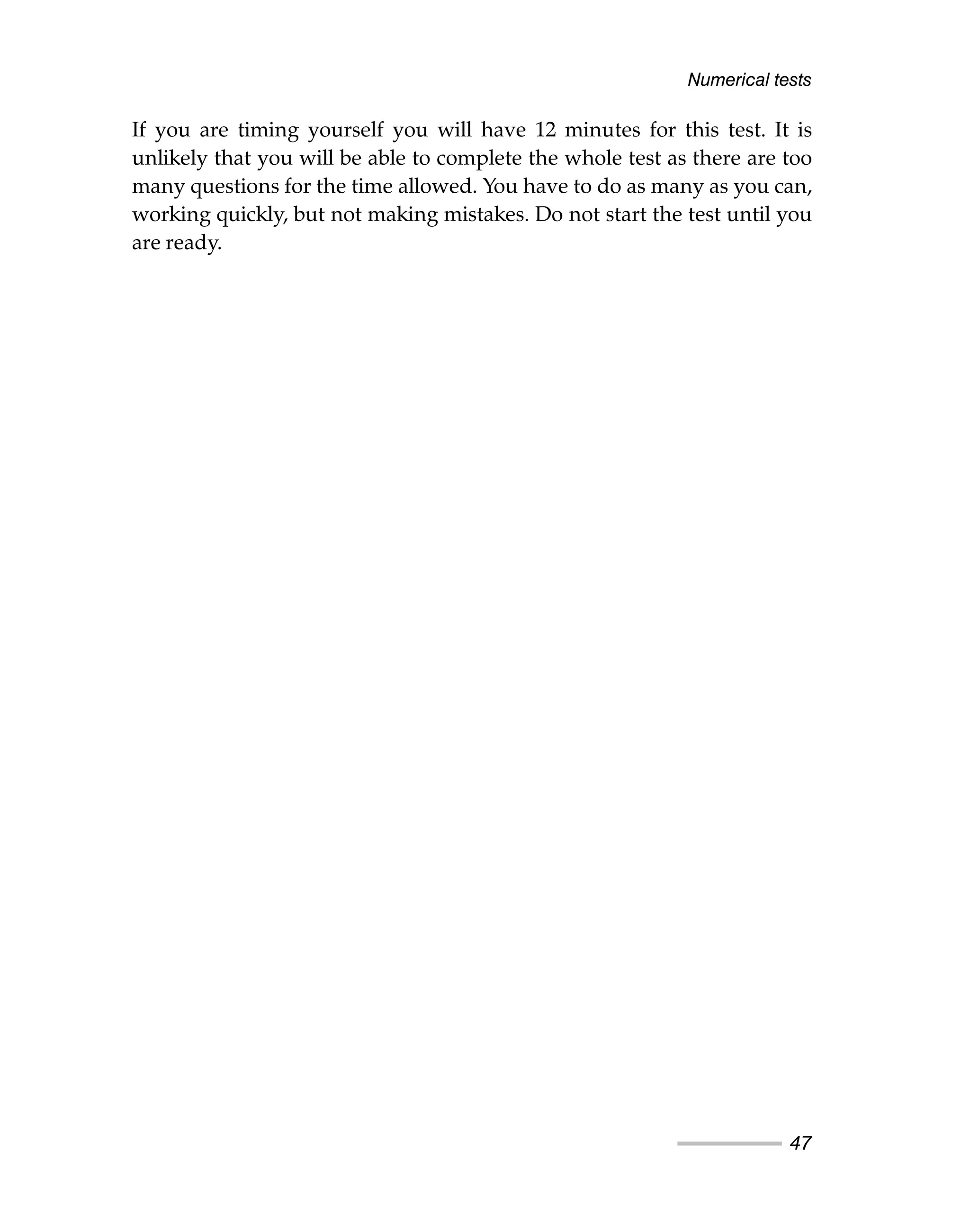 If you are timing yourself you will have 12 minutes for this test. It is
unlikely that you will be able to complete the whole test as there are too
many questions for the time allowed. You have to do as many as you can,
working quickly, but not making mistakes. Do not start the test until you
are ready.
Numerical tests
47
 