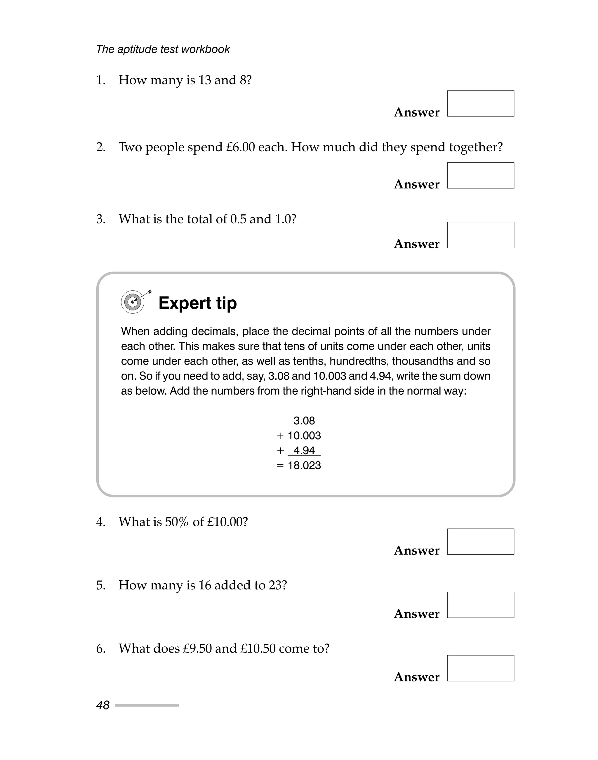 1. How many is 13 and 8?
Answer
2. Two people spend £6.00 each. How much did they spend together?
Answer
3. What is the total of 0.5 and 1.0?
Answer
4. What is 50% of £10.00?
Answer
5. How many is 16 added to 23?
Answer
6. What does £9.50 and £10.50 come to?
Answer
The aptitude test workbook
48
Expert tip
When adding decimals, place the decimal points of all the numbers under
each other. This makes sure that tens of units come under each other, units
come under each other, as well as tenths, hundredths, thousandths and so
on. So if you need to add, say, 3.08 and 10.003 and 4.94, write the sum down
as below. Add the numbers from the right-hand side in the normal way:
3.08
+ 10.003
+ 4.94
= 18.023
 