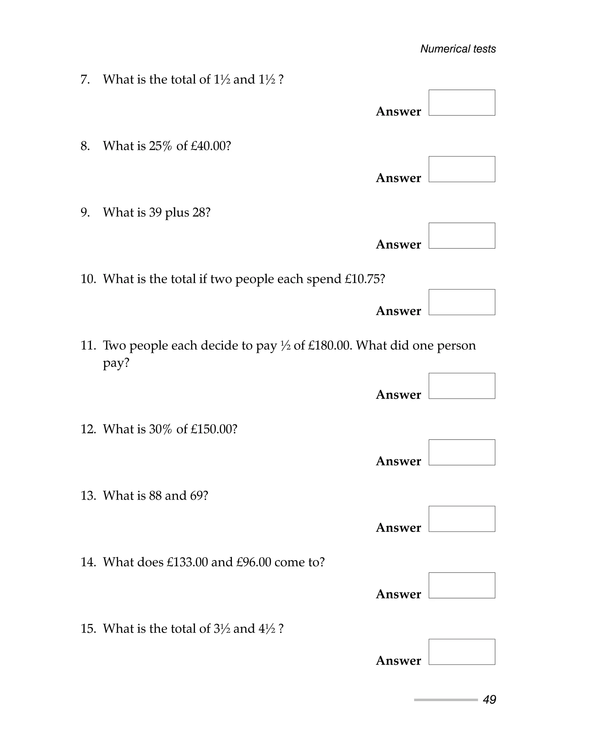 7. What is the total of 1½ and 1½ ?
Answer
8. What is 25% of £40.00?
Answer
9. What is 39 plus 28?
Answer
10. What is the total if two people each spend £10.75?
Answer
11. Two people each decide to pay ½ of £180.00. What did one person
pay?
Answer
12. What is 30% of £150.00?
Answer
13. What is 88 and 69?
Answer
14. What does £133.00 and £96.00 come to?
Answer
15. What is the total of 3½ and 4½ ?
Answer
Numerical tests
49
 