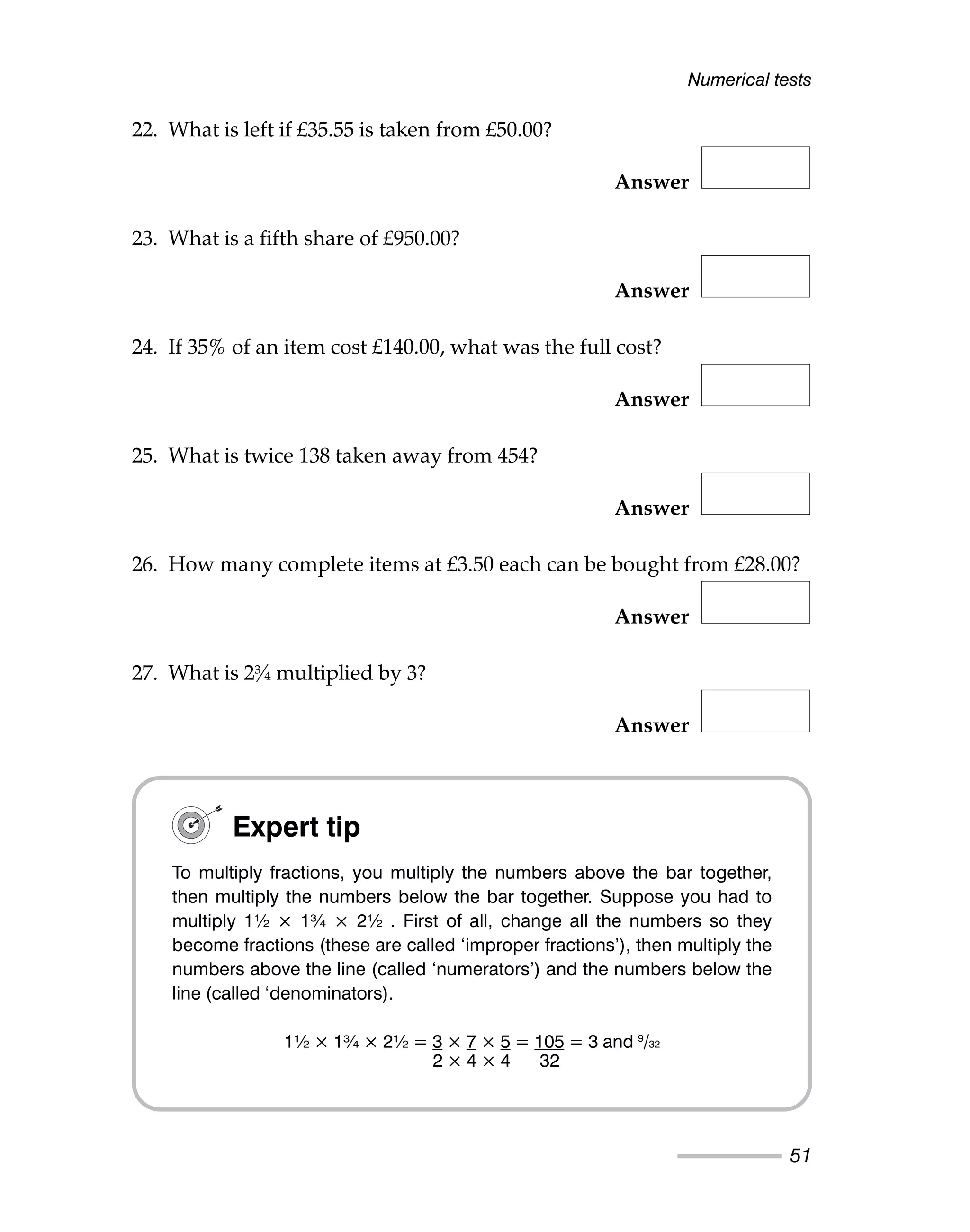 22. What is left if £35.55 is taken from £50.00?
Answer
23. What is a fifth share of £950.00?
Answer
24. If 35% of an item cost £140.00, what was the full cost?
Answer
25. What is twice 138 taken away from 454?
Answer
26. How many complete items at £3.50 each can be bought from £28.00?
Answer
27. What is 2¾ multiplied by 3?
Answer
Numerical tests
51
Expert tip
To multiply fractions, you multiply the numbers above the bar together,
then multiply the numbers below the bar together. Suppose you had to
multiply 1½ × 1¾ × 2½ . First of all, change all the numbers so they
become fractions (these are called ‘improper fractions’), then multiply the
numbers above the line (called ‘numerators’) and the numbers below the
line (called ‘denominators).
1½ × 1¾ × 2½ = 3 × 7 × 5 = 105 = 3 and 9
/32
2 × 4 × 4 32
 