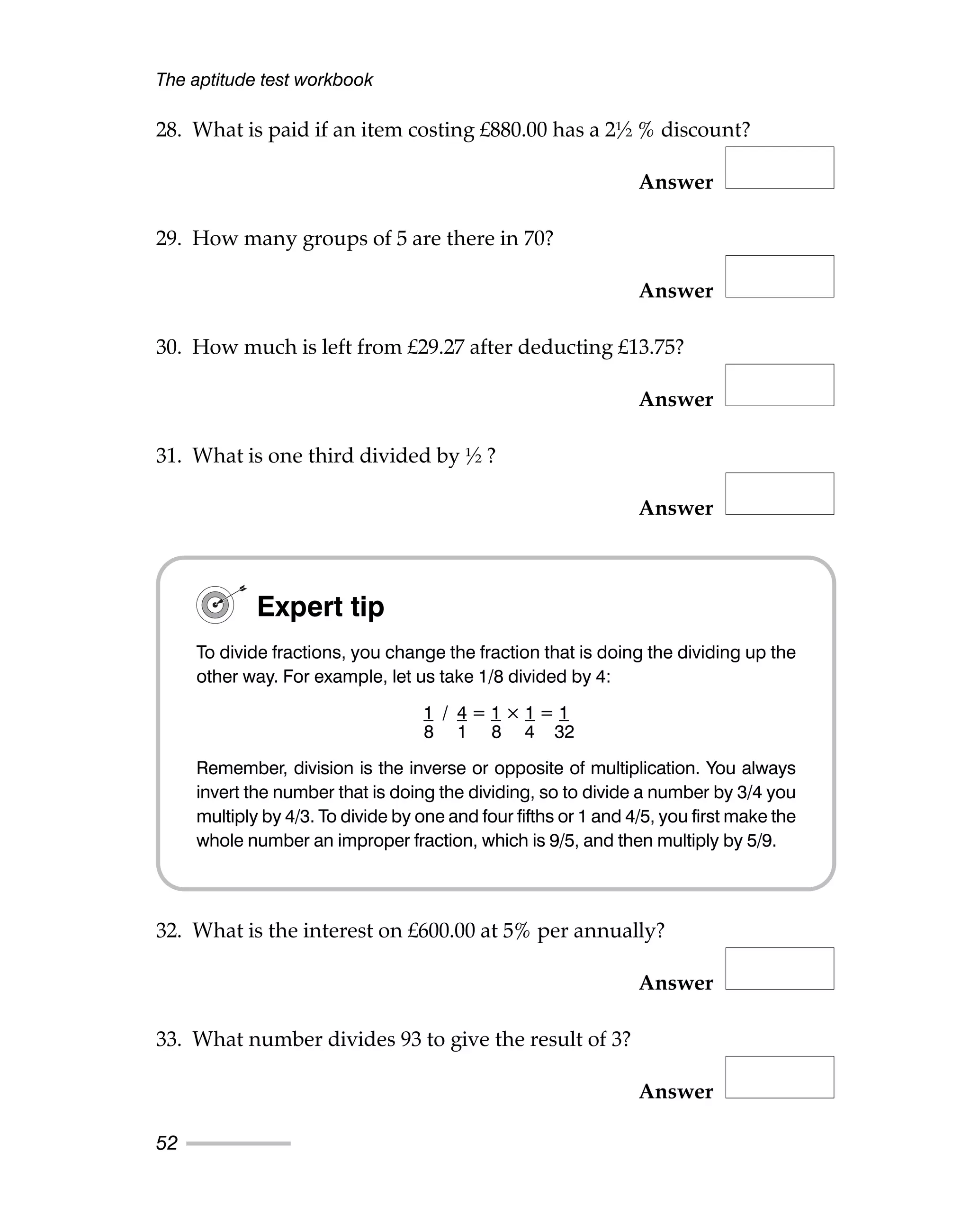 28. What is paid if an item costing £880.00 has a 2½ % discount?
Answer
29. How many groups of 5 are there in 70?
Answer
30. How much is left from £29.27 after deducting £13.75?
Answer
31. What is one third divided by ½ ?
Answer
32. What is the interest on £600.00 at 5% per annually?
Answer
33. What number divides 93 to give the result of 3?
Answer
The aptitude test workbook
52
Expert tip
To divide fractions, you change the fraction that is doing the dividing up the
other way. For example, let us take 1/8 divided by 4:
1 / 4 = 1 × 1 = 1
8 1 8 4 32
Remember, division is the inverse or opposite of multiplication. You always
invert the number that is doing the dividing, so to divide a number by 3/4 you
multiply by 4/3. To divide by one and four fifths or 1 and 4/5, you first make the
whole number an improper fraction, which is 9/5, and then multiply by 5/9.
 