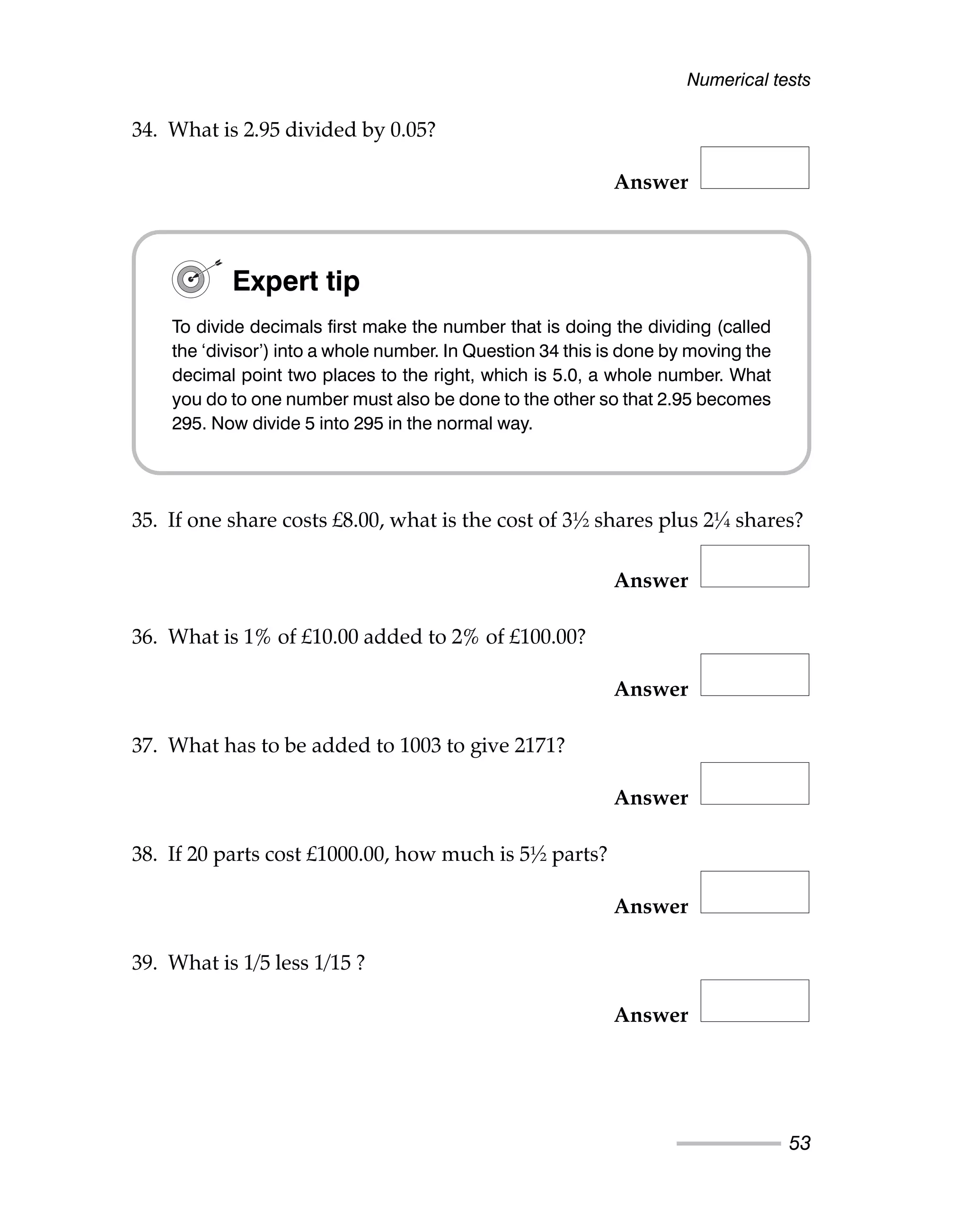 34. What is 2.95 divided by 0.05?
Answer
35. If one share costs £8.00, what is the cost of 3½ shares plus 2¼ shares?
Answer
36. What is 1% of £10.00 added to 2% of £100.00?
Answer
37. What has to be added to 1003 to give 2171?
Answer
38. If 20 parts cost £1000.00, how much is 5½ parts?
Answer
39. What is 1/5 less 1/15 ?
Answer
Numerical tests
53
Expert tip
To divide decimals first make the number that is doing the dividing (called
the ‘divisor’) into a whole number. In Question 34 this is done by moving the
decimal point two places to the right, which is 5.0, a whole number. What
you do to one number must also be done to the other so that 2.95 becomes
295. Now divide 5 into 295 in the normal way.
 