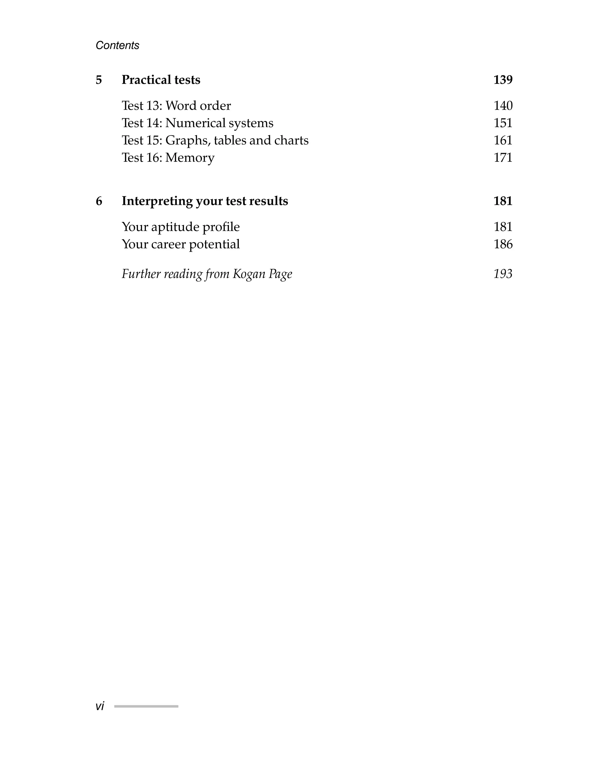 5 Practical tests 139
Test 13: Word order 140
Test 14: Numerical systems 151
Test 15: Graphs, tables and charts 161
Test 16: Memory 171
6 Interpreting your test results 181
Your aptitude profile 181
Your career potential 186
Further reading from Kogan Page 193
Contents
vi
 