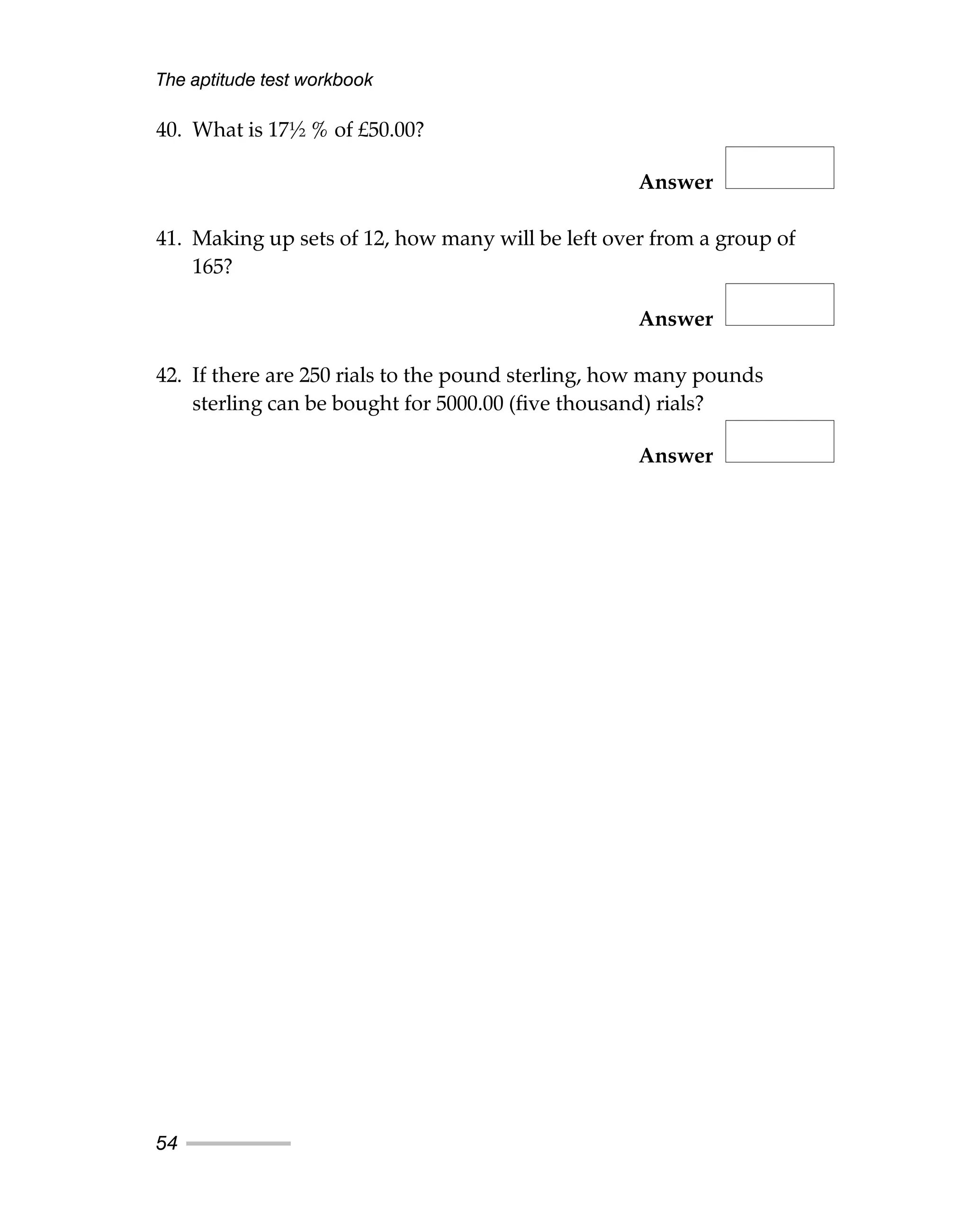 40. What is 17½ % of £50.00?
Answer
41. Making up sets of 12, how many will be left over from a group of
165?
Answer
42. If there are 250 rials to the pound sterling, how many pounds
sterling can be bought for 5000.00 (five thousand) rials?
Answer
The aptitude test workbook
54
 