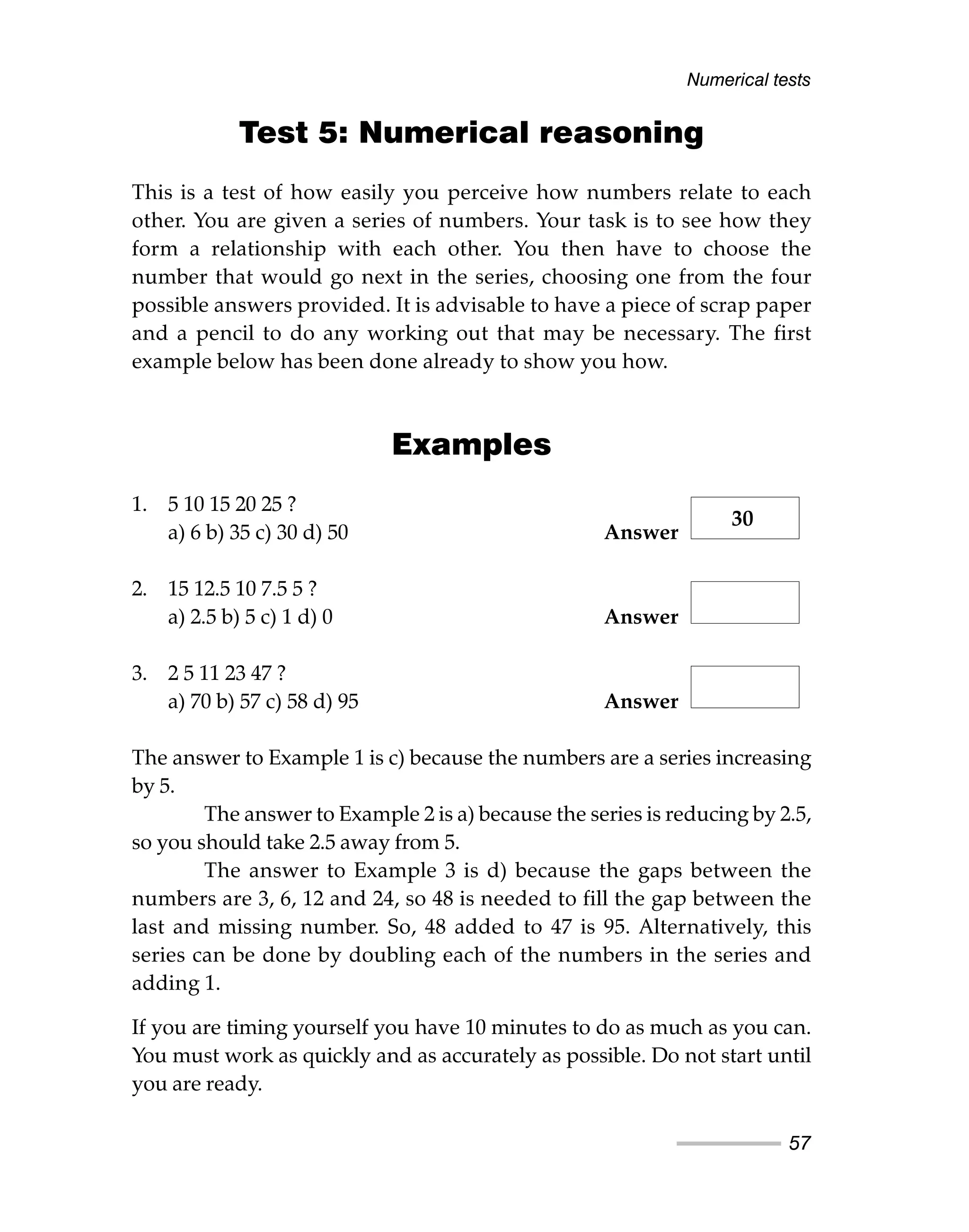 Test 5: Numerical reasoning
This is a test of how easily you perceive how numbers relate to each
other. You are given a series of numbers. Your task is to see how they
form a relationship with each other. You then have to choose the
number that would go next in the series, choosing one from the four
possible answers provided. It is advisable to have a piece of scrap paper
and a pencil to do any working out that may be necessary. The first
example below has been done already to show you how.
Examples
1. 5 10 15 20 25 ?
a) 6 b) 35 c) 30 d) 50 Answer
2. 15 12.5 10 7.5 5 ?
a) 2.5 b) 5 c) 1 d) 0 Answer
3. 2 5 11 23 47 ?
a) 70 b) 57 c) 58 d) 95 Answer
The answer to Example 1 is c) because the numbers are a series increasing
by 5.
The answer to Example 2 is a) because the series is reducing by 2.5,
so you should take 2.5 away from 5.
The answer to Example 3 is d) because the gaps between the
numbers are 3, 6, 12 and 24, so 48 is needed to fill the gap between the
last and missing number. So, 48 added to 47 is 95. Alternatively, this
series can be done by doubling each of the numbers in the series and
adding 1.
If you are timing yourself you have 10 minutes to do as much as you can.
You must work as quickly and as accurately as possible. Do not start until
you are ready.
Numerical tests
57
30
 