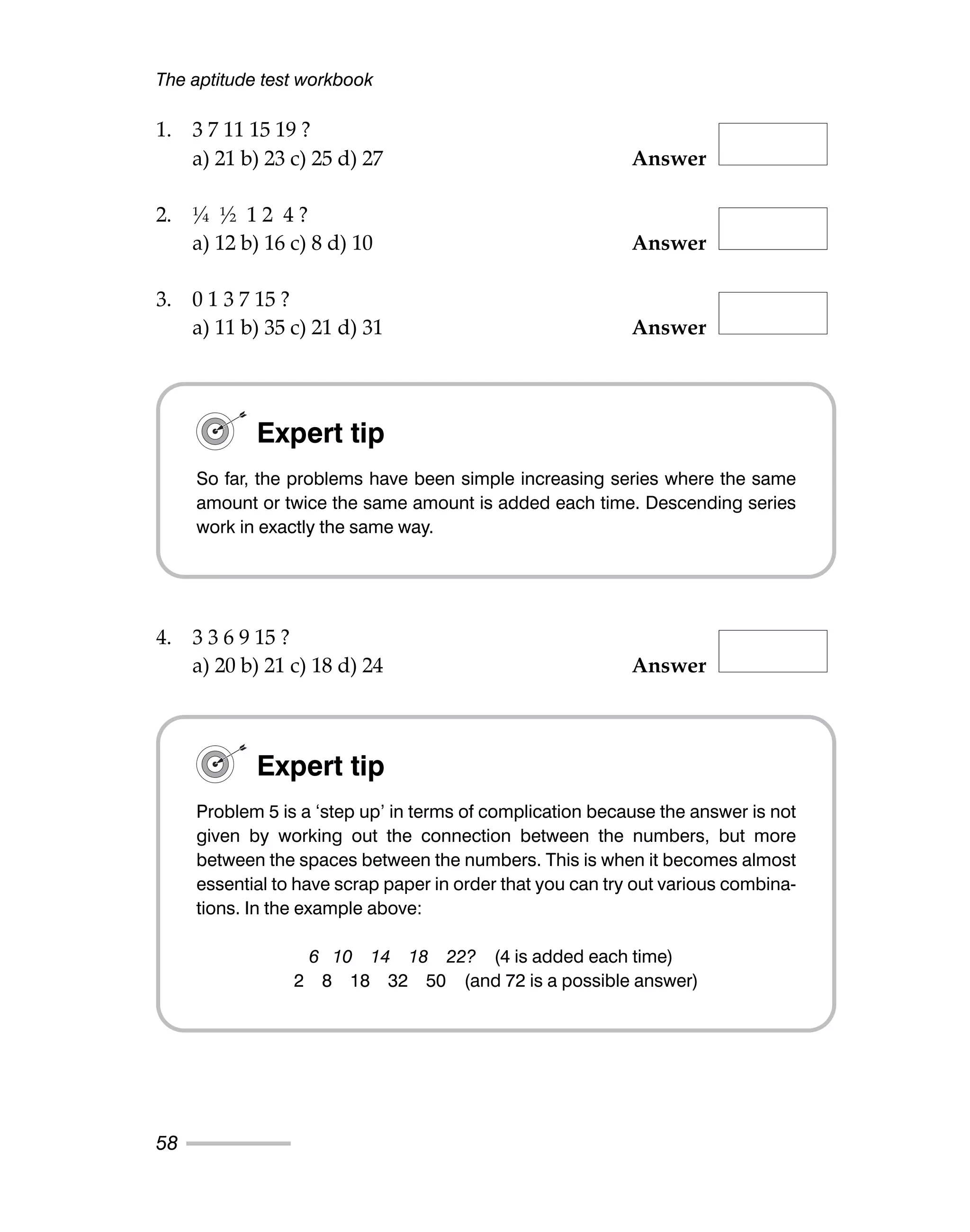 1. 3 7 11 15 19 ?
a) 21 b) 23 c) 25 d) 27 Answer
2. ¼ ½ 1 2 4 ?
a) 12 b) 16 c) 8 d) 10 Answer
3. 0 1 3 7 15 ?
a) 11 b) 35 c) 21 d) 31 Answer
4. 3 3 6 9 15 ?
a) 20 b) 21 c) 18 d) 24 Answer
The aptitude test workbook
58
Expert tip
So far, the problems have been simple increasing series where the same
amount or twice the same amount is added each time. Descending series
work in exactly the same way.
Expert tip
Problem 5 is a ‘step up’ in terms of complication because the answer is not
given by working out the connection between the numbers, but more
between the spaces between the numbers. This is when it becomes almost
essential to have scrap paper in order that you can try out various combina-
tions. In the example above:
6 10 14 18 22? (4 is added each time)
2 8 18 32 50 (and 72 is a possible answer)
 