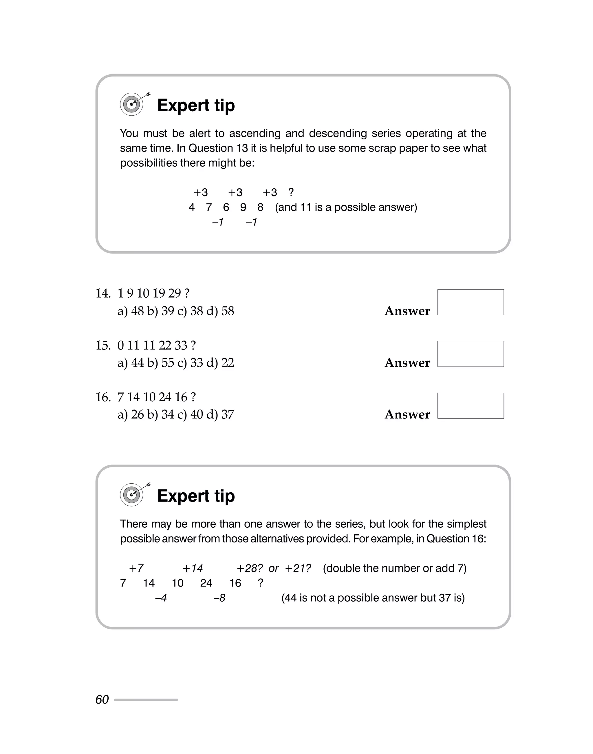 14. 1 9 10 19 29 ?
a) 48 b) 39 c) 38 d) 58 Answer
15. 0 11 11 22 33 ?
a) 44 b) 55 c) 33 d) 22 Answer
16. 7 14 10 24 16 ?
a) 26 b) 34 c) 40 d) 37 Answer
60
Expert tip
You must be alert to ascending and descending series operating at the
same time. In Question 13 it is helpful to use some scrap paper to see what
possibilities there might be:
+3 +3 +3 ?
4 7 6 9 8 (and 11 is a possible answer)
–1 –1
Expert tip
There may be more than one answer to the series, but look for the simplest
possible answer from those alternatives provided. For example, in Question 16:
+7 +14 +28? or +21? (double the number or add 7)
7 14 10 24 16 ?
–4 –8 (44 is not a possible answer but 37 is)
 