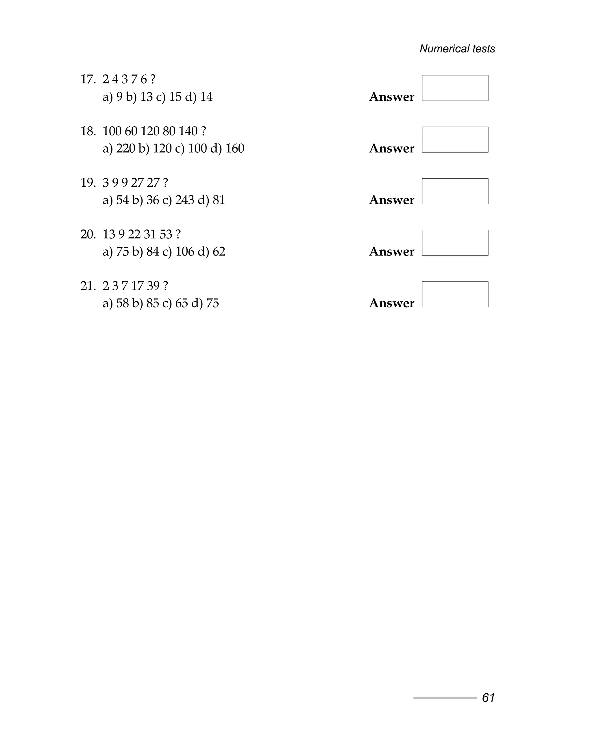 17. 2 4 3 7 6 ?
a) 9 b) 13 c) 15 d) 14 Answer
18. 100 60 120 80 140 ?
a) 220 b) 120 c) 100 d) 160 Answer
19. 3 9 9 27 27 ?
a) 54 b) 36 c) 243 d) 81 Answer
20. 13 9 22 31 53 ?
a) 75 b) 84 c) 106 d) 62 Answer
21. 2 3 7 17 39 ?
a) 58 b) 85 c) 65 d) 75 Answer
Numerical tests
61
 