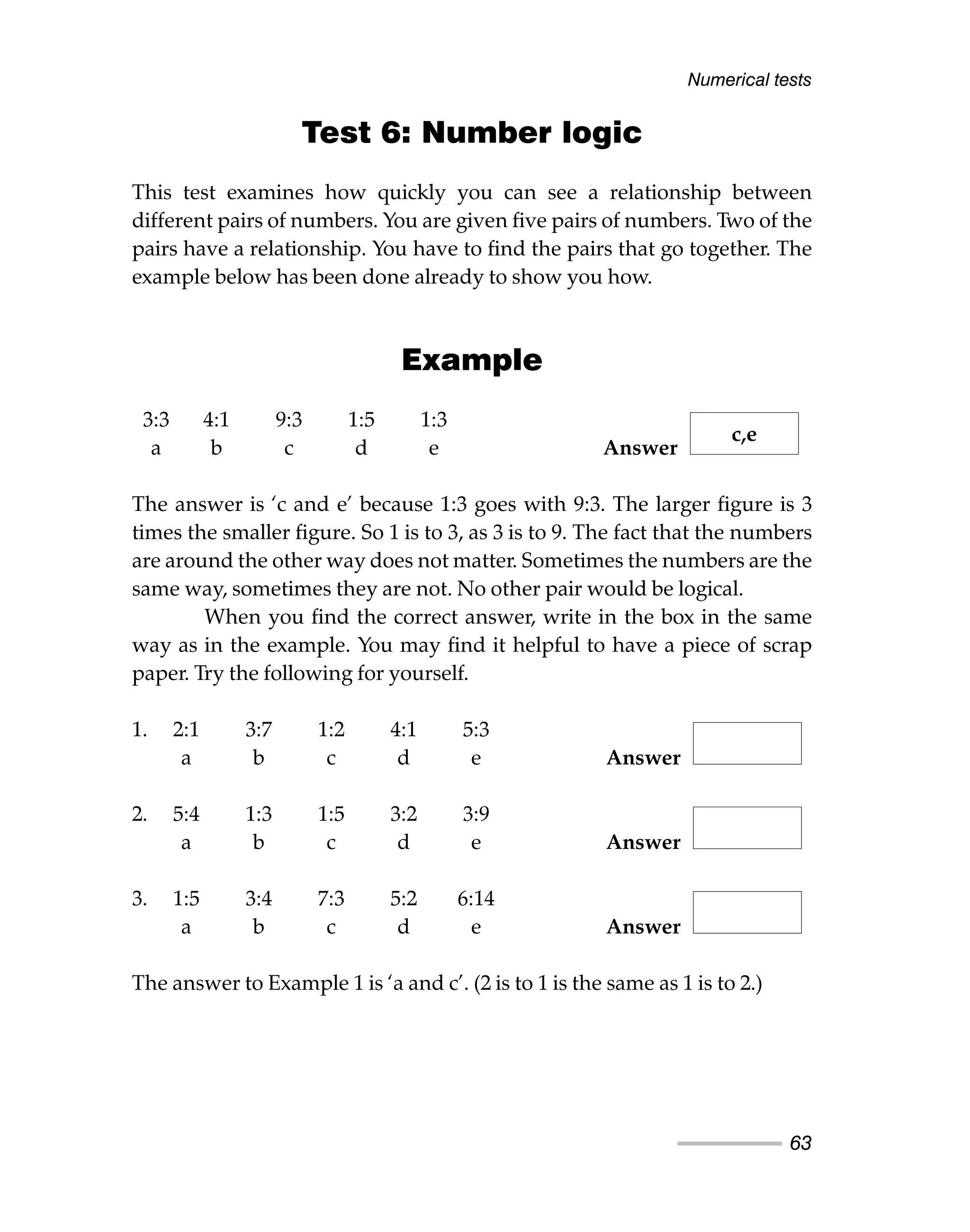 Test 6: Number logic
This test examines how quickly you can see a relationship between
different pairs of numbers. You are given five pairs of numbers. Two of the
pairs have a relationship. You have to find the pairs that go together. The
example below has been done already to show you how.
Example
3:3 4:1 9:3 1:5 1:3
a b c d e Answer
The answer is ‘c and e’ because 1:3 goes with 9:3. The larger figure is 3
times the smaller figure. So 1 is to 3, as 3 is to 9. The fact that the numbers
are around the other way does not matter. Sometimes the numbers are the
same way, sometimes they are not. No other pair would be logical.
When you find the correct answer, write in the box in the same
way as in the example. You may find it helpful to have a piece of scrap
paper. Try the following for yourself.
1. 2:1 3:7 1:2 4:1 5:3
a b c d e Answer
2. 5:4 1:3 1:5 3:2 3:9
a b c d e Answer
3. 1:5 3:4 7:3 5:2 6:14
a b c d e Answer
The answer to Example 1 is ‘a and c’. (2 is to 1 is the same as 1 is to 2.)
Numerical tests
63
c,e
 