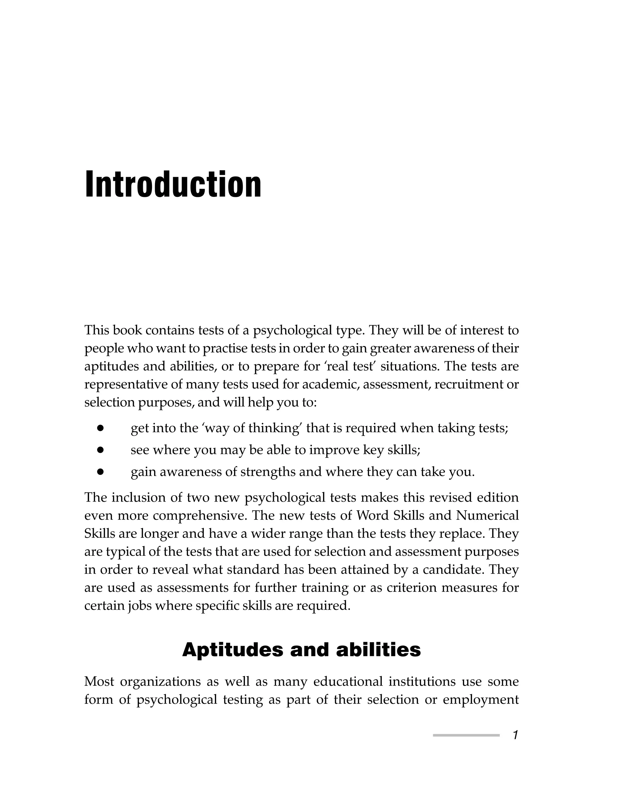 1
This book contains tests of a psychological type. They will be of interest to
people who want to practise tests in order to gain greater awareness of their
aptitudes and abilities, or to prepare for ‘real test’ situations. The tests are
representative of many tests used for academic, assessment, recruitment or
selection purposes, and will help you to:
• get into the ‘way of thinking’ that is required when taking tests;
• see where you may be able to improve key skills;
• gain awareness of strengths and where they can take you.
The inclusion of two new psychological tests makes this revised edition
even more comprehensive. The new tests of Word Skills and Numerical
Skills are longer and have a wider range than the tests they replace. They
are typical of the tests that are used for selection and assessment purposes
in order to reveal what standard has been attained by a candidate. They
are used as assessments for further training or as criterion measures for
certain jobs where specific skills are required.
Aptitudes and abilities
Most organizations as well as many educational institutions use some
form of psychological testing as part of their selection or employment
Introduction
 