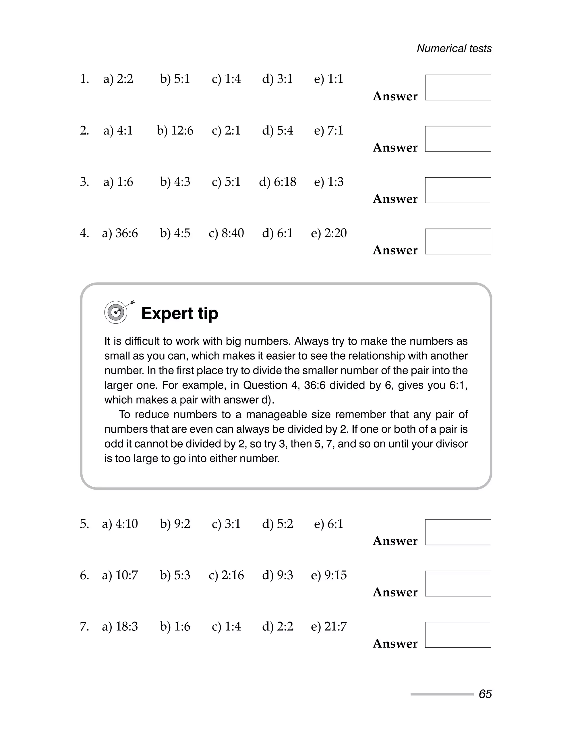 1. a) 2:2 b) 5:1 c) 1:4 d) 3:1 e) 1:1
Answer
2. a) 4:1 b) 12:6 c) 2:1 d) 5:4 e) 7:1
Answer
3. a) 1:6 b) 4:3 c) 5:1 d) 6:18 e) 1:3
Answer
4. a) 36:6 b) 4:5 c) 8:40 d) 6:1 e) 2:20
Answer
5. a) 4:10 b) 9:2 c) 3:1 d) 5:2 e) 6:1
Answer
6. a) 10:7 b) 5:3 c) 2:16 d) 9:3 e) 9:15
Answer
7. a) 18:3 b) 1:6 c) 1:4 d) 2:2 e) 21:7
Answer
Numerical tests
65
Expert tip
It is difficult to work with big numbers. Always try to make the numbers as
small as you can, which makes it easier to see the relationship with another
number. In the first place try to divide the smaller number of the pair into the
larger one. For example, in Question 4, 36:6 divided by 6, gives you 6:1,
which makes a pair with answer d).
To reduce numbers to a manageable size remember that any pair of
numbers that are even can always be divided by 2. If one or both of a pair is
odd it cannot be divided by 2, so try 3, then 5, 7, and so on until your divisor
is too large to go into either number.
 