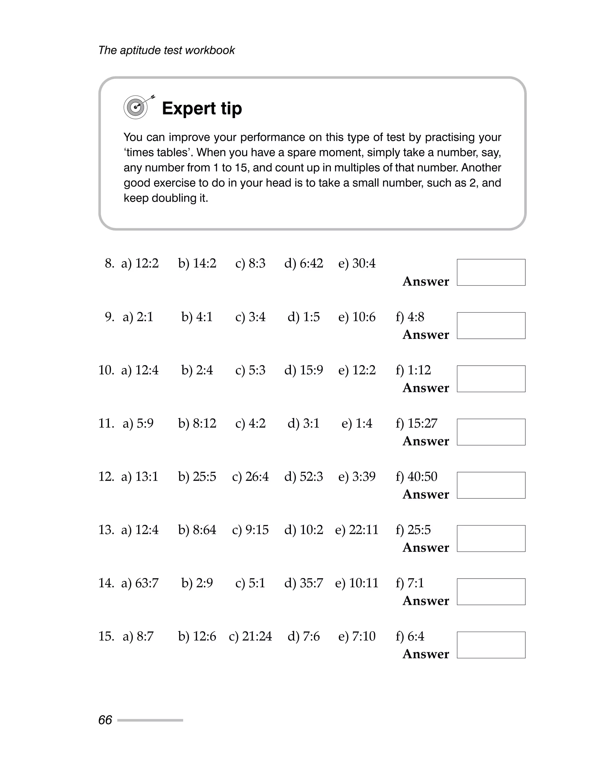 The aptitude test workbook
66
8. a) 12:2 b) 14:2 c) 8:3 d) 6:42 e) 30:4
Answer
9. a) 2:1 b) 4:1 c) 3:4 d) 1:5 e) 10:6 f) 4:8
Answer
10. a) 12:4 b) 2:4 c) 5:3 d) 15:9 e) 12:2 f) 1:12
Answer
11. a) 5:9 b) 8:12 c) 4:2 d) 3:1 e) 1:4 f) 15:27
Answer
12. a) 13:1 b) 25:5 c) 26:4 d) 52:3 e) 3:39 f) 40:50
Answer
13. a) 12:4 b) 8:64 c) 9:15 d) 10:2 e) 22:11 f) 25:5
Answer
14. a) 63:7 b) 2:9 c) 5:1 d) 35:7 e) 10:11 f) 7:1
Answer
15. a) 8:7 b) 12:6 c) 21:24 d) 7:6 e) 7:10 f) 6:4
Answer
Expert tip
You can improve your performance on this type of test by practising your
‘times tables’. When you have a spare moment, simply take a number, say,
any number from 1 to 15, and count up in multiples of that number. Another
good exercise to do in your head is to take a small number, such as 2, and
keep doubling it.
 