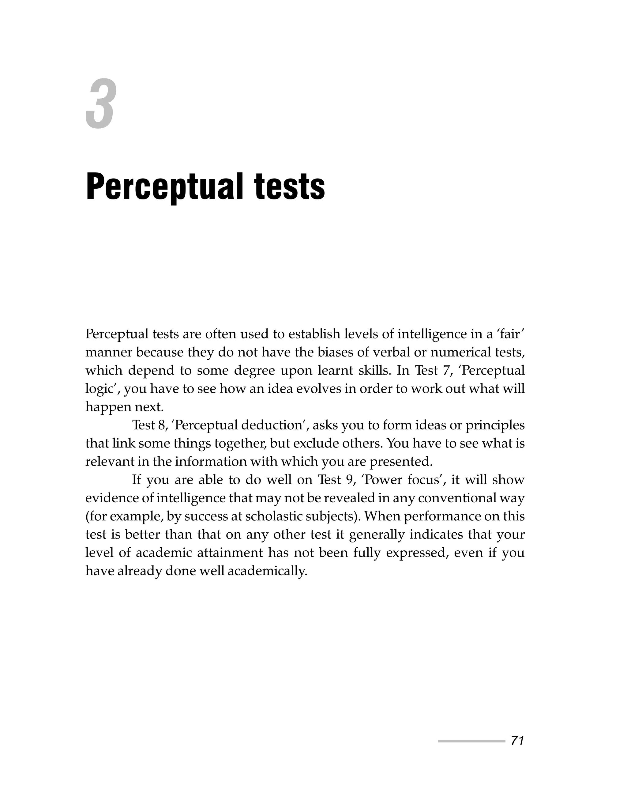 71
Perceptual tests are often used to establish levels of intelligence in a ‘fair’
manner because they do not have the biases of verbal or numerical tests,
which depend to some degree upon learnt skills. In Test 7, ‘Perceptual
logic’, you have to see how an idea evolves in order to work out what will
happen next.
Test 8, ‘Perceptual deduction’, asks you to form ideas or principles
that link some things together, but exclude others. You have to see what is
relevant in the information with which you are presented.
If you are able to do well on Test 9, ‘Power focus’, it will show
evidence of intelligence that may not be revealed in any conventional way
(for example, by success at scholastic subjects). When performance on this
test is better than that on any other test it generally indicates that your
level of academic attainment has not been fully expressed, even if you
have already done well academically.
3
Perceptual tests
 