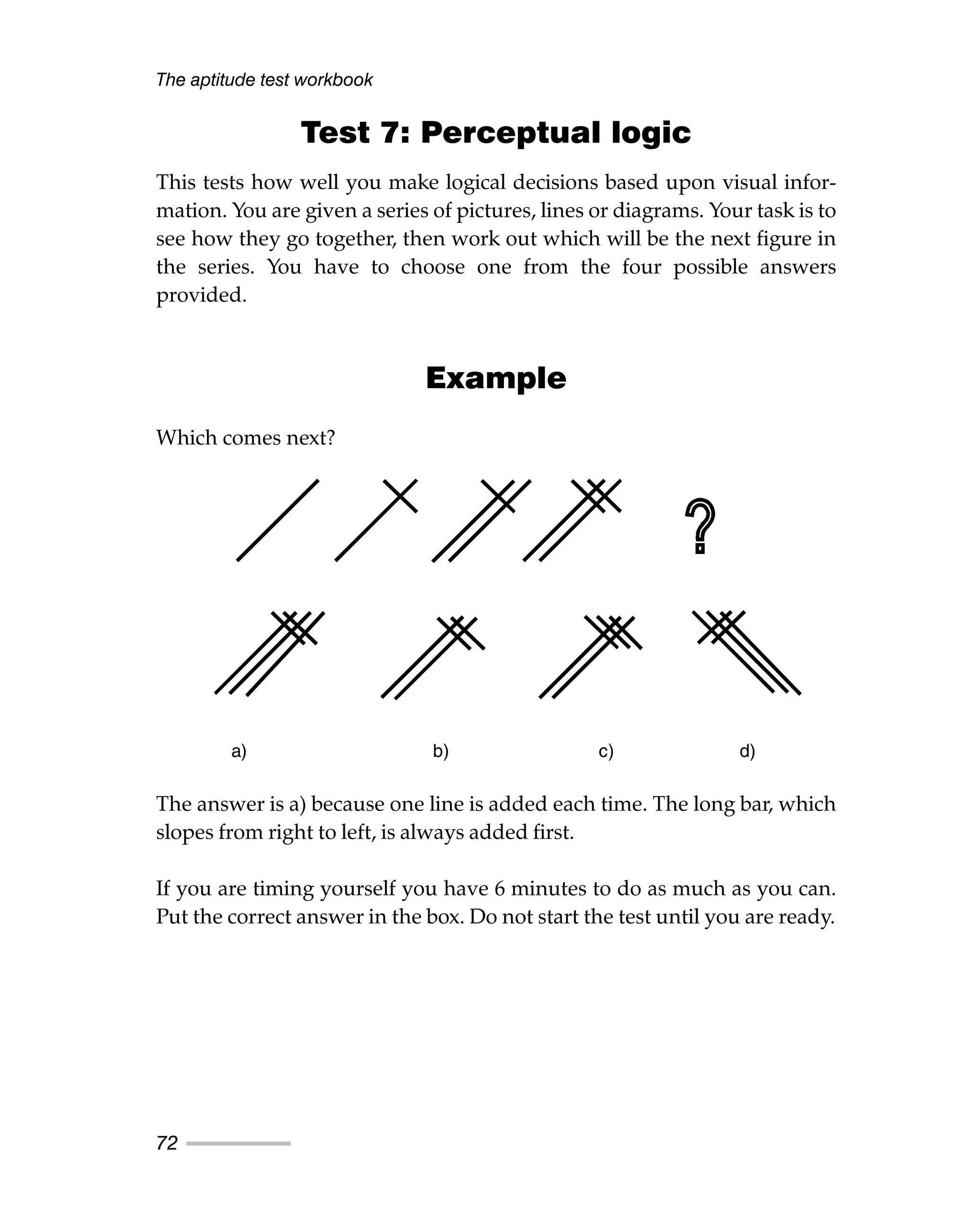 The aptitude test workbook
72
Test 7: Perceptual logic
This tests how well you make logical decisions based upon visual infor-
mation. You are given a series of pictures, lines or diagrams. Your task is to
see how they go together, then work out which will be the next figure in
the series. You have to choose one from the four possible answers
provided.
Example
Which comes next?
The answer is a) because one line is added each time. The long bar, which
slopes from right to left, is always added first.
If you are timing yourself you have 6 minutes to do as much as you can.
Put the correct answer in the box. Do not start the test until you are ready.
a) b) c) d)
 