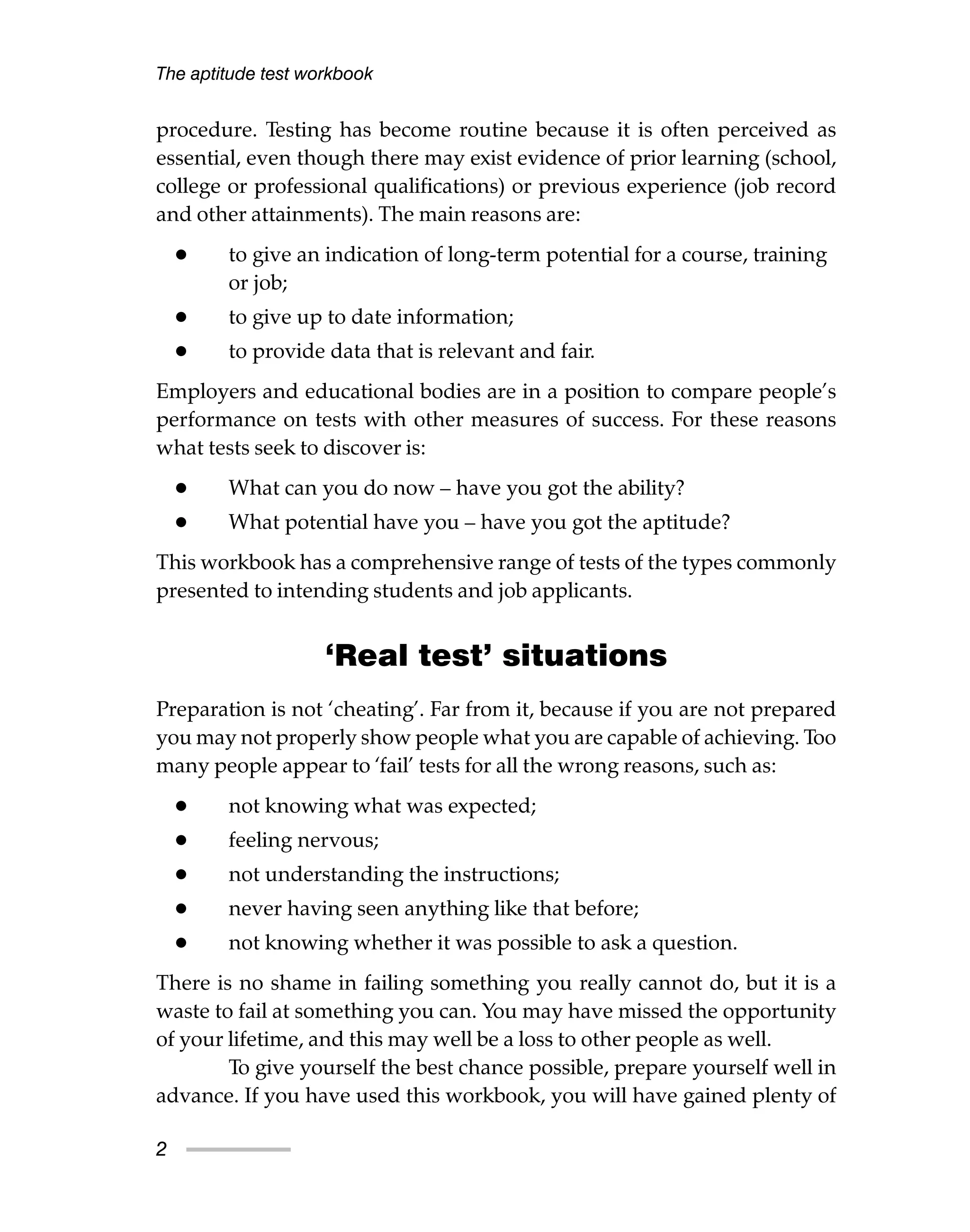 procedure. Testing has become routine because it is often perceived as
essential, even though there may exist evidence of prior learning (school,
college or professional qualifications) or previous experience (job record
and other attainments). The main reasons are:
• to give an indication of long-term potential for a course, training
or job;
• to give up to date information;
• to provide data that is relevant and fair.
Employers and educational bodies are in a position to compare people’s
performance on tests with other measures of success. For these reasons
what tests seek to discover is:
• What can you do now – have you got the ability?
• What potential have you – have you got the aptitude?
This workbook has a comprehensive range of tests of the types commonly
presented to intending students and job applicants.
‘Real test’ situations
Preparation is not ‘cheating’. Far from it, because if you are not prepared
you may not properly show people what you are capable of achieving. Too
many people appear to ‘fail’ tests for all the wrong reasons, such as:
• not knowing what was expected;
• feeling nervous;
• not understanding the instructions;
• never having seen anything like that before;
• not knowing whether it was possible to ask a question.
There is no shame in failing something you really cannot do, but it is a
waste to fail at something you can. You may have missed the opportunity
of your lifetime, and this may well be a loss to other people as well.
To give yourself the best chance possible, prepare yourself well in
advance. If you have used this workbook, you will have gained plenty of
The aptitude test workbook
2
 