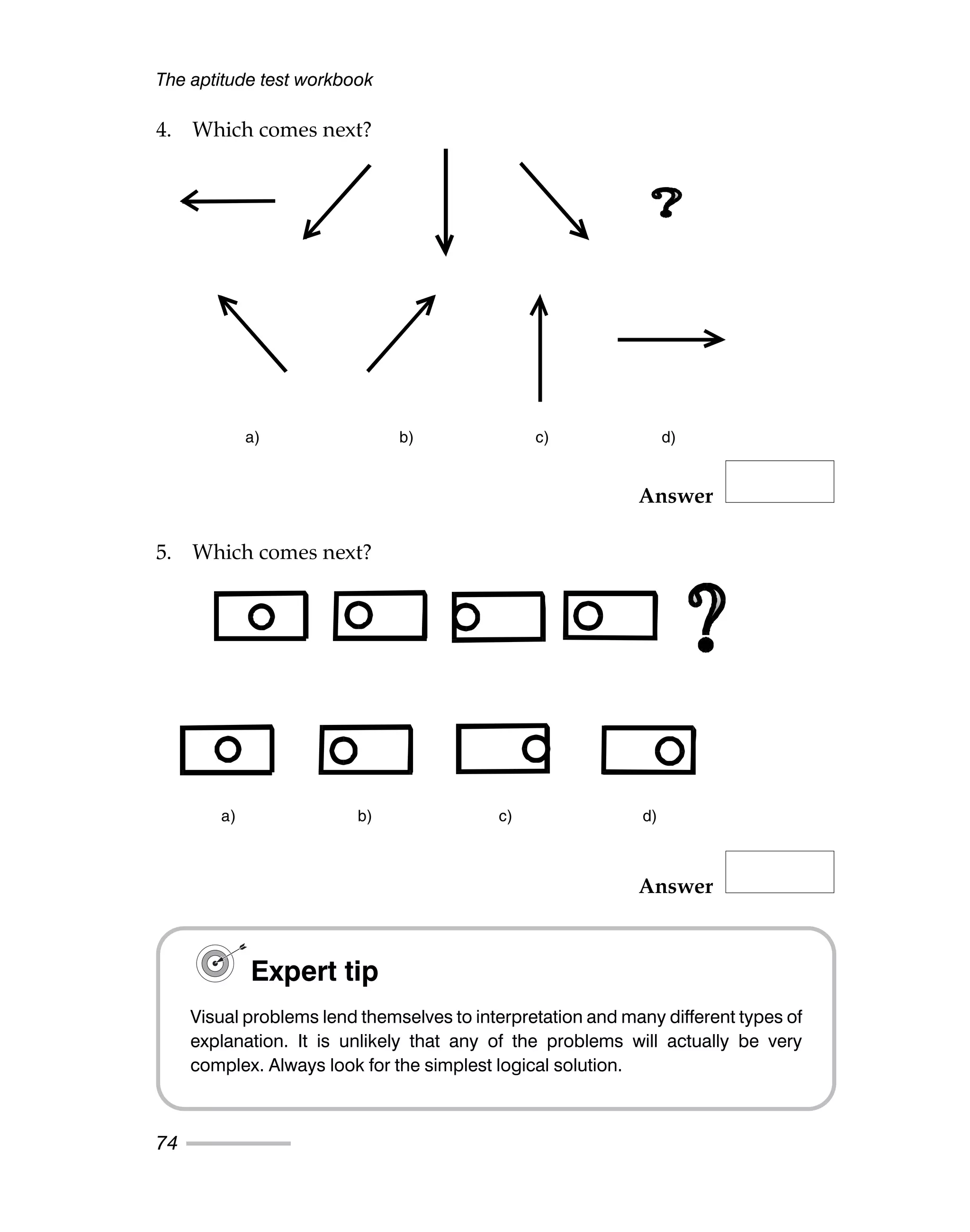 The aptitude test workbook
74
4. Which comes next?
Answer
5. Which comes next?
Answer
a) b) c) d)
a) b) c) d)
Expert tip
Visual problems lend themselves to interpretation and many different types of
explanation. It is unlikely that any of the problems will actually be very
complex. Always look for the simplest logical solution.
 