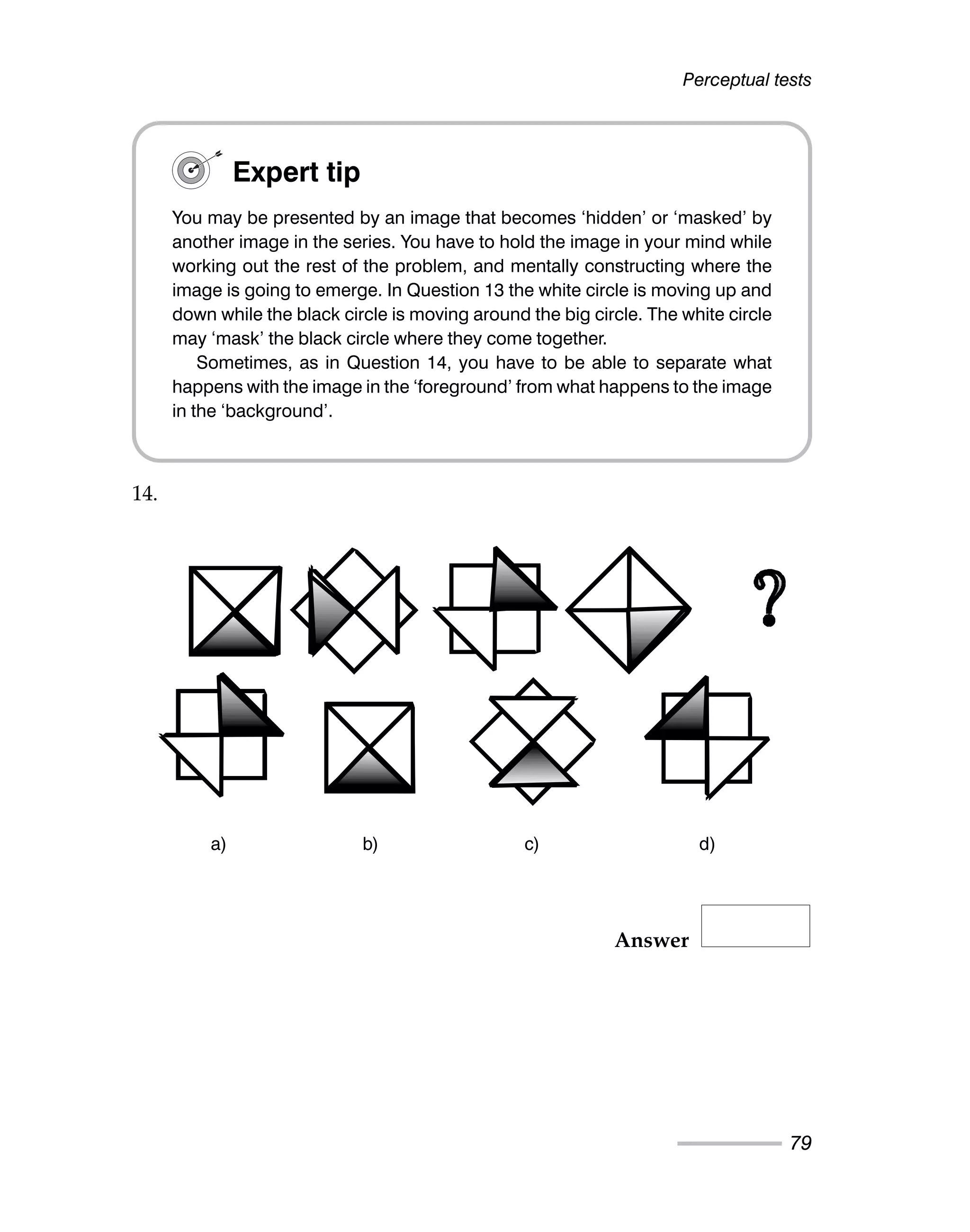 Perceptual tests
79
14.
Answer
Expert tip
You may be presented by an image that becomes ‘hidden’ or ‘masked’ by
another image in the series. You have to hold the image in your mind while
working out the rest of the problem, and mentally constructing where the
image is going to emerge. In Question 13 the white circle is moving up and
down while the black circle is moving around the big circle. The white circle
may ‘mask’ the black circle where they come together.
Sometimes, as in Question 14, you have to be able to separate what
happens with the image in the ‘foreground’ from what happens to the image
in the ‘background’.
a) b) c) d)
 