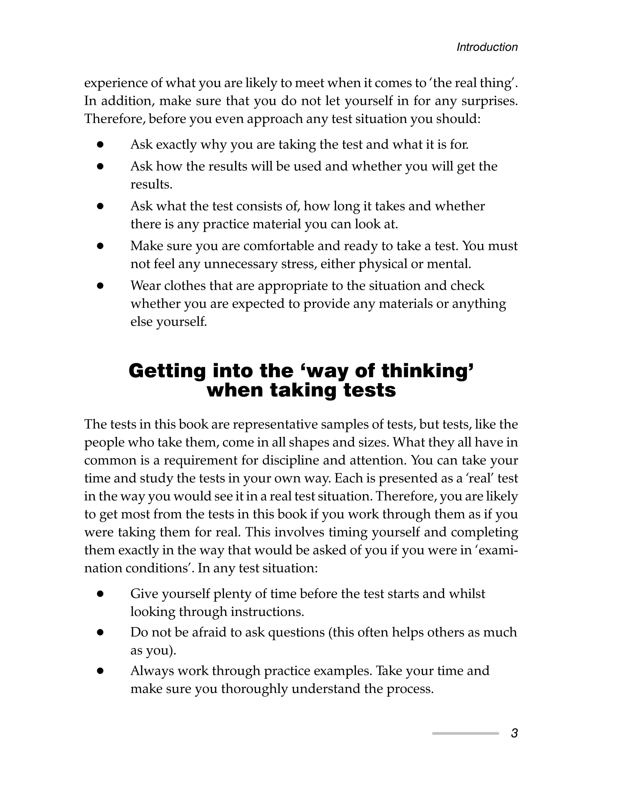 experience of what you are likely to meet when it comes to ‘the real thing’.
In addition, make sure that you do not let yourself in for any surprises.
Therefore, before you even approach any test situation you should:
• Ask exactly why you are taking the test and what it is for.
• Ask how the results will be used and whether you will get the
results.
• Ask what the test consists of, how long it takes and whether
there is any practice material you can look at.
• Make sure you are comfortable and ready to take a test. You must
not feel any unnecessary stress, either physical or mental.
• Wear clothes that are appropriate to the situation and check
whether you are expected to provide any materials or anything
else yourself.
Getting into the ‘way of thinking’
when taking tests
The tests in this book are representative samples of tests, but tests, like the
people who take them, come in all shapes and sizes. What they all have in
common is a requirement for discipline and attention. You can take your
time and study the tests in your own way. Each is presented as a ‘real’ test
in the way you would see it in a real test situation. Therefore, you are likely
to get most from the tests in this book if you work through them as if you
were taking them for real. This involves timing yourself and completing
them exactly in the way that would be asked of you if you were in ‘exami-
nation conditions’. In any test situation:
• Give yourself plenty of time before the test starts and whilst
looking through instructions.
• Do not be afraid to ask questions (this often helps others as much
as you).
• Always work through practice examples. Take your time and
make sure you thoroughly understand the process.
Introduction
3
 
