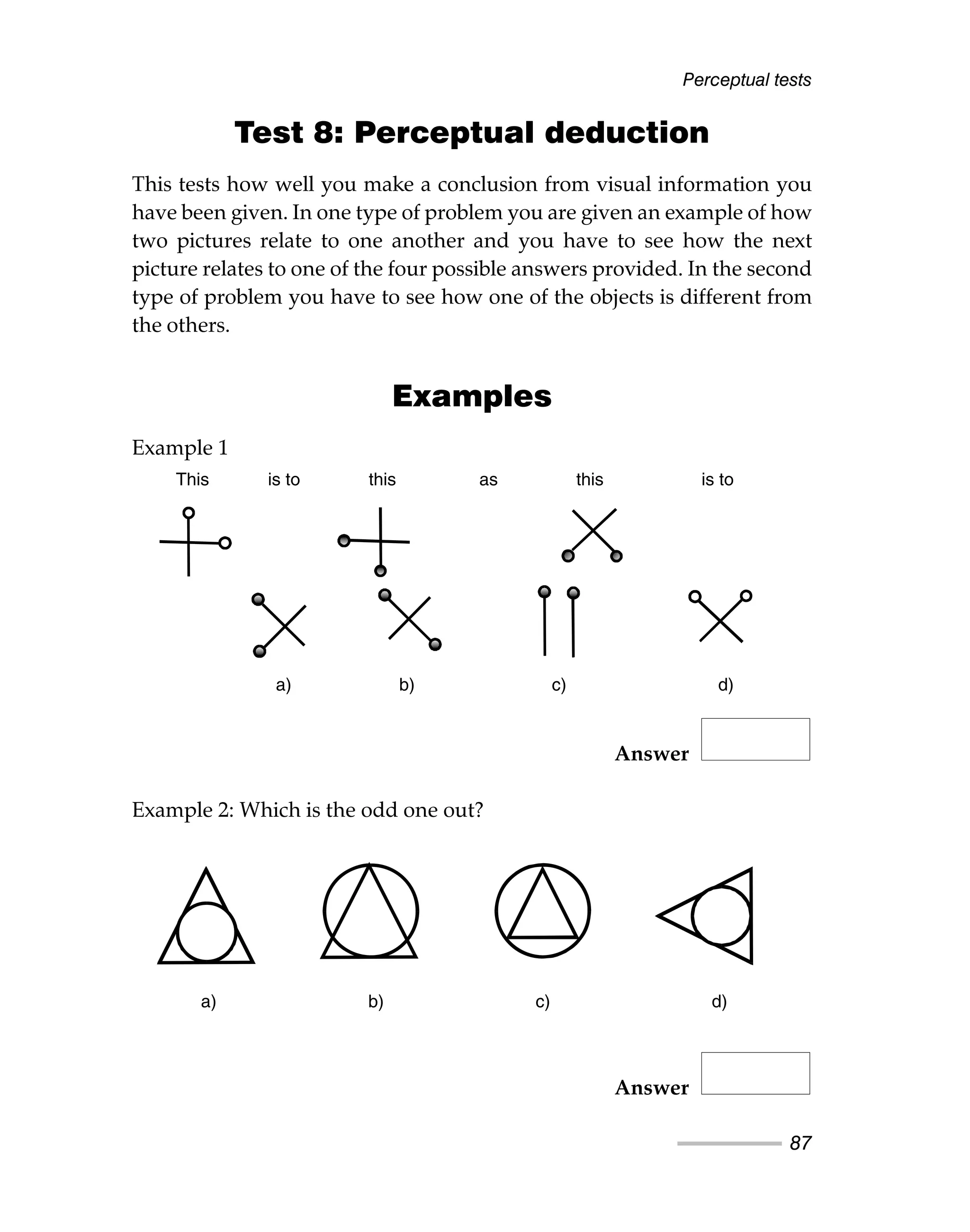 Perceptual tests
87
Test 8: Perceptual deduction
This tests how well you make a conclusion from visual information you
have been given. In one type of problem you are given an example of how
two pictures relate to one another and you have to see how the next
picture relates to one of the four possible answers provided. In the second
type of problem you have to see how one of the objects is different from
the others.
Examples
Example 1
Answer
Example 2: Which is the odd one out?
Answer
This is to this as this is to
a) b) c) d)
a) b) c) d)
This is to this as this is to
a) b) c) d)
a) b) c) d)
 