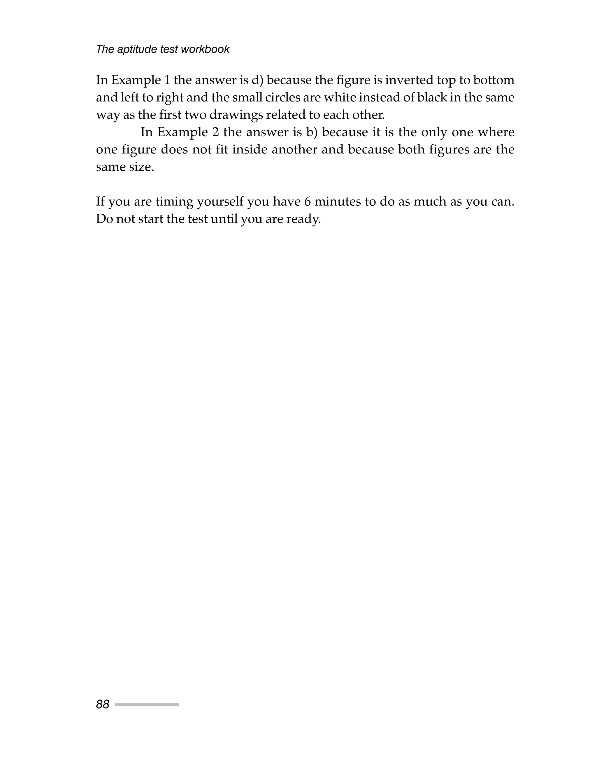 The aptitude test workbook
88
In Example 1 the answer is d) because the figure is inverted top to bottom
and left to right and the small circles are white instead of black in the same
way as the first two drawings related to each other.
In Example 2 the answer is b) because it is the only one where
one figure does not fit inside another and because both figures are the
same size.
If you are timing yourself you have 6 minutes to do as much as you can.
Do not start the test until you are ready.
 