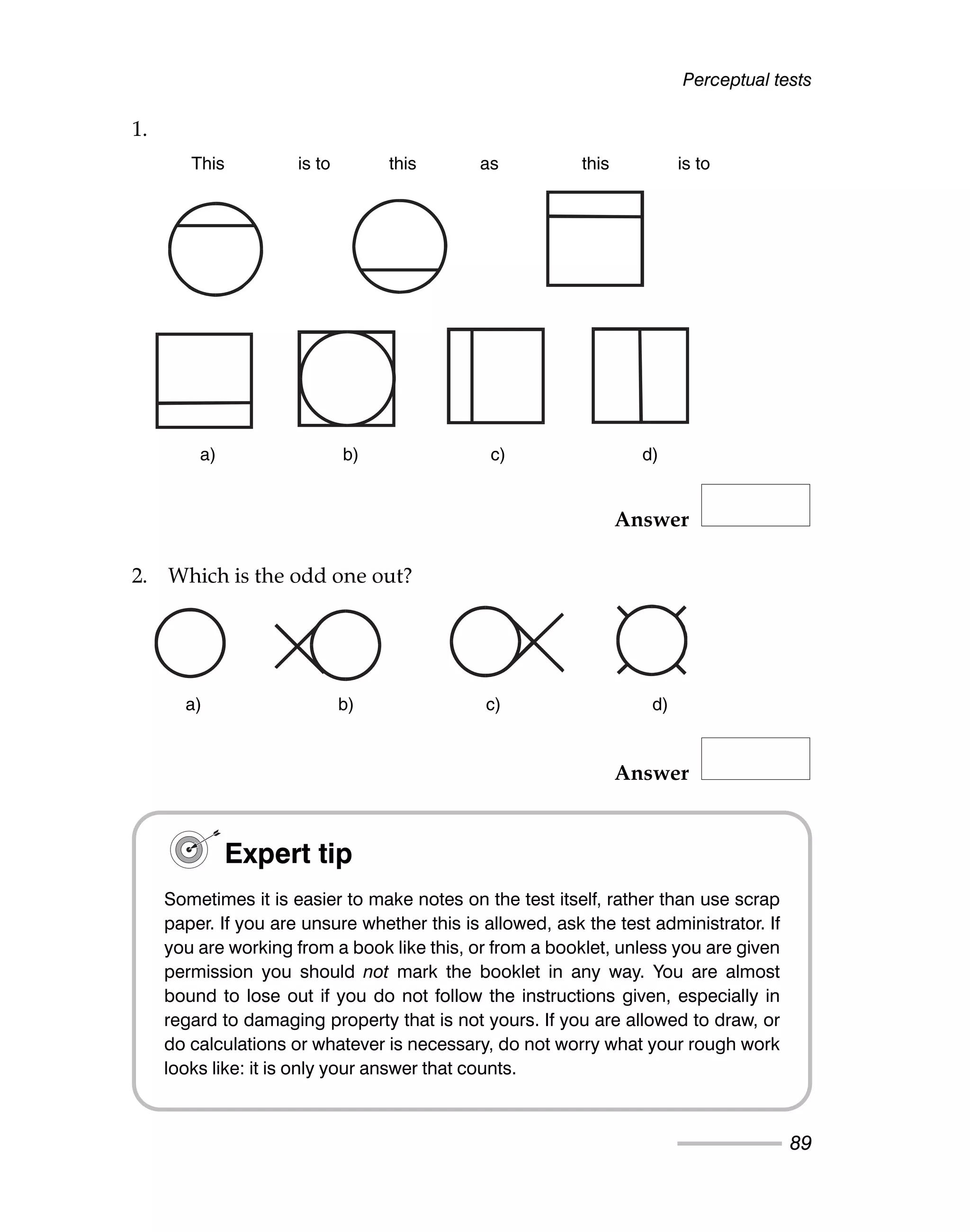 Perceptual tests
89
1.
Answer
2. Which is the odd one out?
Answer
This is to this as this is to
a) b) c) d)
a) b) c) d)
Expert tip
Sometimes it is easier to make notes on the test itself, rather than use scrap
paper. If you are unsure whether this is allowed, ask the test administrator. If
you are working from a book like this, or from a booklet, unless you are given
permission you should not mark the booklet in any way. You are almost
bound to lose out if you do not follow the instructions given, especially in
regard to damaging property that is not yours. If you are allowed to draw, or
do calculations or whatever is necessary, do not worry what your rough work
looks like: it is only your answer that counts.
This is to this as this is to
a) b) c) d)
a) b) c) d)
 