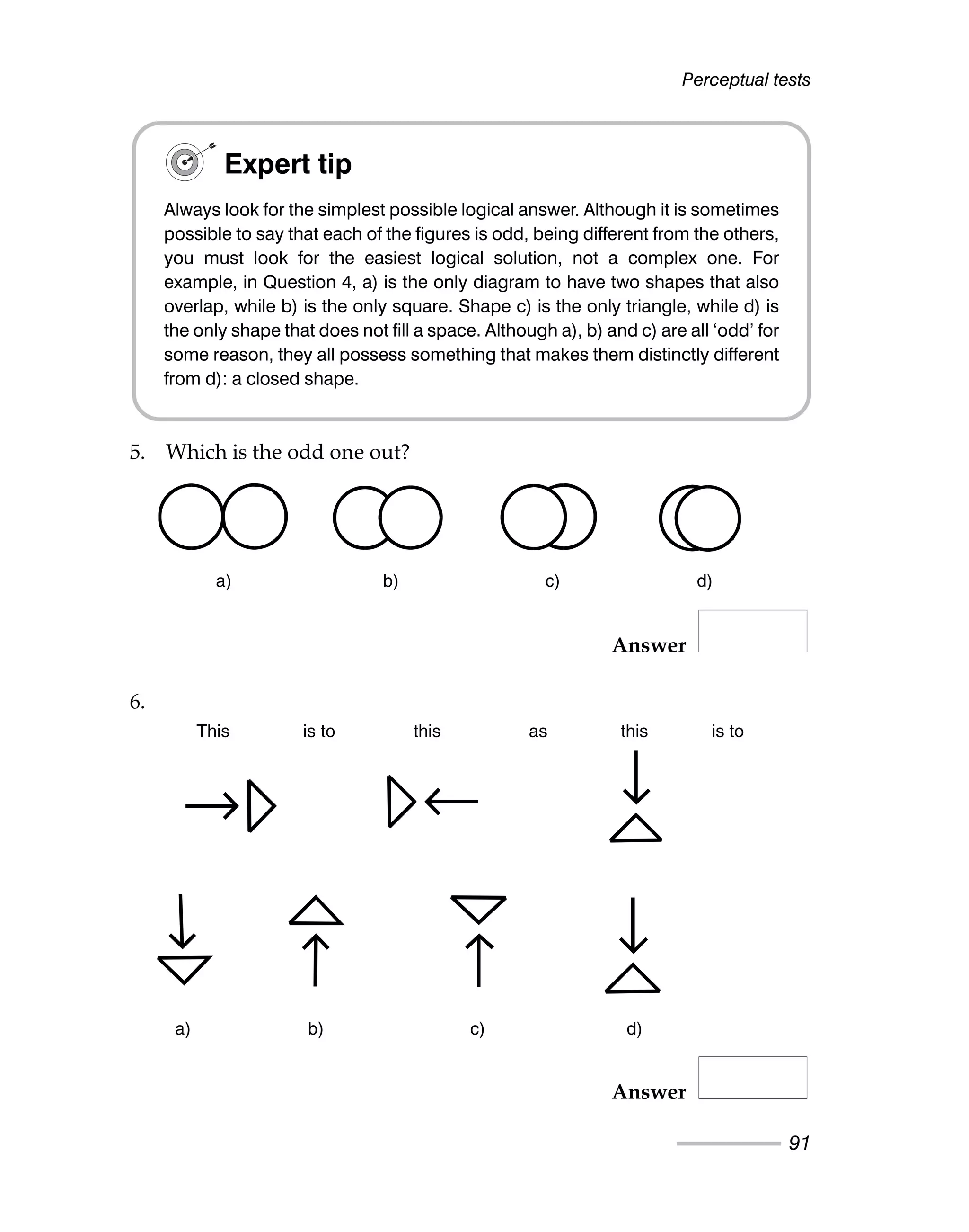 Perceptual tests
91
5. Which is the odd one out?
Answer
6.
Answer
Expert tip
Always look for the simplest possible logical answer. Although it is sometimes
possible to say that each of the figures is odd, being different from the others,
you must look for the easiest logical solution, not a complex one. For
example, in Question 4, a) is the only diagram to have two shapes that also
overlap, while b) is the only square. Shape c) is the only triangle, while d) is
the only shape that does not fill a space. Although a), b) and c) are all ‘odd’ for
some reason, they all possess something that makes them distinctly different
from d): a closed shape.
a) b) c) d)
This is to this as this is to
a) b) c) d)
a) b) c) d)
This is to this as this is to
a) b) c) d)
 