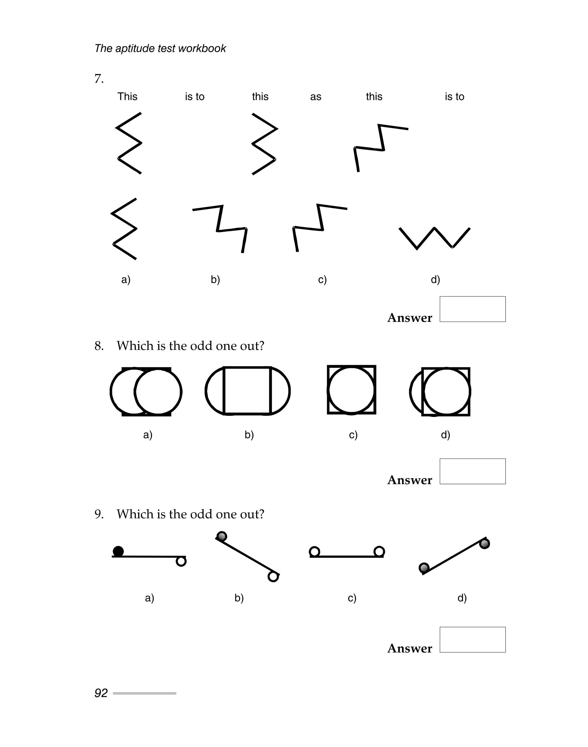 7.
Answer
8. Which is the odd one out?
Answer
9. Which is the odd one out?
Answer
The aptitude test workbook
92
This is to this as this is to
a) b) c) d)
a) b) c) d)
a) b) c) d)
This is to this as this is to
a) b) c) d)
a) b) c) d)
a) b) c) d)
 