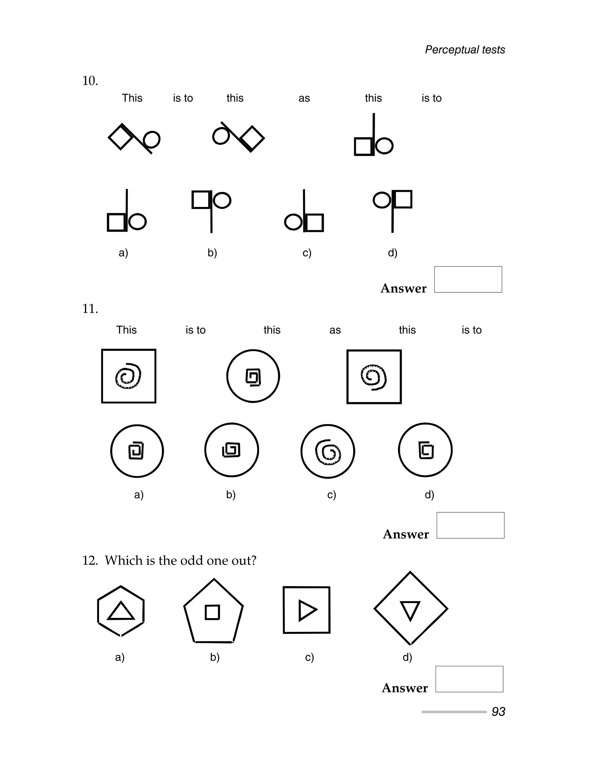 Perceptual tests
93
10.
11.
Answer
12. Which is the odd one out?
This is to this as this is to
a) b) c) d)
a) b) c) d)
a) b) c) d)
This is to this this is to
as
Answer
Answer
This is to this as this is to
a) b) c) d)
This is to this as this is to
a) b) c) d)
a) b) c) d)
 