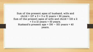 Sum of the present ages of husband, wife and 
child = (27 x 3 + 3 x 3) years = 90 years. 
Sum of the present ages of wife and child = (20 x 2 
+ 5 x 2) years = 50 years. 
Husband's present age = (90 - 50) years = 40 
years. 
 