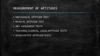 MEASUREMENT OF APTITUDES
▪ MECHANICAL APTITUDE TEST
▪ MUSICAL APTITUDE TEST
▪ ART JUDGEMENT TESTS
▪ TEACHING, CLERICAL, LEGAL APTITUDE TESTS
▪ SCHOLASTITIC APTITUDETESTS
 