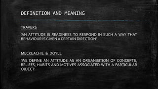 DEFINITION AND MEANING
TRAVERS
‘AN ATTITUDE IS READINESS TO RESPOND IN SUCH A WAY THAT
BEHAVIOUR IS GIVEN A CERTAIN DIRECTION’
MECKEACHIE & DOYLE
‘WE DEFINE AN ATTITUDE AS AN ORGANISITION OF CONCEPTS,
BELIEFS, HABITS AND MOTIVES ASSOCIATED WITH A PARTICULAR
OBJECT’
 