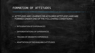 FORMATION OF ATTITUDES
▪ ATTITUDES ARE LEARNED OR ACQUIRED ATTITUDES AND ARE
FORMED UNDER ONE OFTHE FOLLOWING CONDITIONS:-
– INTEGERATIONOF EXPERIANCES
– DIFFERENTIATIONSOF EXPERIANCES
– TRAUMA OF DRAMATIC EXPERIENCE
– ADAPTATIONOFTHE AVAILABLEATTITUDES
 