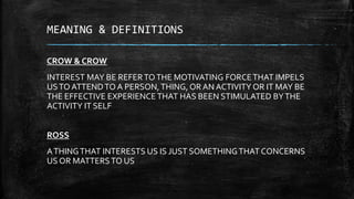 MEANING & DEFINITIONS
CROW & CROW
INTEREST MAY BE REFERTOTHE MOTIVATING FORCETHAT IMPELS
USTO ATTENDTO A PERSON,THING, OR AN ACTIVITY OR IT MAY BE
THE EFFECTIVE EXPERIENCETHAT HAS BEEN STIMULATED BYTHE
ACTIVITY IT SELF
ROSS
ATHINGTHAT INTERESTS US IS JUST SOMETHINGTHAT CONCERNS
US OR MATTERSTO US
 