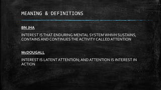 MEANING & DEFINITIONS
BN JHA
INTEREST ISTHAT ENDURING MENTAL SYSTEM WHIVH SUSTAINS,
CONTAINS AND CONTINUESTHE ACTIVITY CALLED ATTENTION
McDOUGALL
INTEREST IS LATENT ATTENTION; AND ATTENTION IS INTEREST IN
ACTION
 